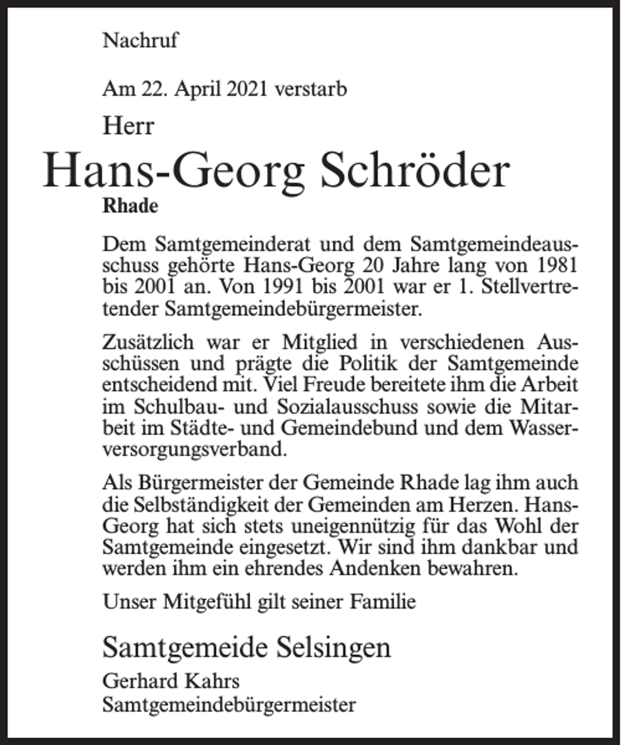 <p>Nachruf<br />Am 22. April 2021 verstarb</p><p>Herr</p><p>Hans-Georg Schröder<br />Rhade</p><p>Dem Samtgemeinderat und dem Samtgemeindeausschuss gehörte Hans-Georg 20 Jahre lang von 1981<br />bis 2001 an. Von 1991 bis 2001 war er 1. Stellvertretender Samtgemeindebürgermeister.<br />Zusätzlich war er Mitglied in verschiedenen Ausschüssen und prägte die Politik der Samtgemeinde<br />entscheidend mit. Viel Freude bereitete ihm die Arbeit<br />im Schulbau- und Sozialausschuss sowie die Mitarbeit im Städte- und Gemeindebund und dem Wasserversorgungsverband.<br />Als Bürgermeister der Gemeinde Rhade lag ihm auch<br />die Selbständigkeit der Gemeinden am Herzen. HansGeorg hat sich stets uneigennützig für das Wohl der<br />Samtgemeinde eingesetzt. Wir sind ihm dankbar und<br />werden ihm ein ehrendes Andenken bewahren.<br />Unser Mitgefühl gilt seiner Familie</p><p>Samtgemeide Selsingen<br />Gerhard Kahrs<br />Samtgemeindebürgermeister</p>