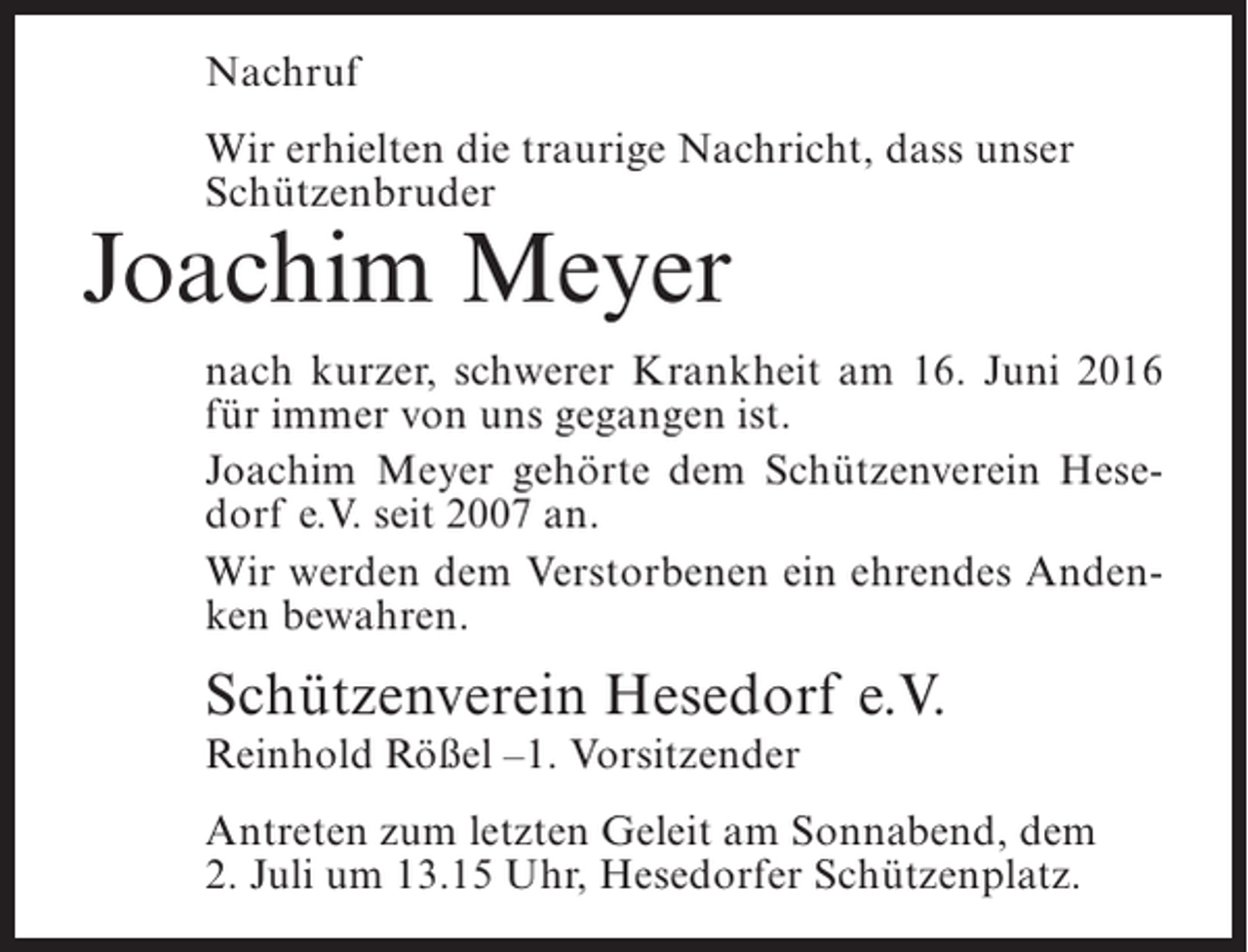 <p>Nachruf<br />Wir erhielten die traurige Nachricht, dass unser<br />Schützenbruder</p><p>Joachim Meyer</p><p>nach kurzer, schwerer Krankheit am 16. Juni 2016<br />für immer von uns gegangen ist.<br />Joachim Meyer gehörte dem Schützenverein Hesedorf e.V. seit 2007 an.<br />Wir werden dem Verstorbenen ein ehrendes Andenken bewahren.</p><p>Schützenverein Hesedorf e.V.<br />Reinhold Rößel –1. Vorsitzender</p><p>Antreten zum letzten Geleit am Sonnabend, dem<br />2. Juli um 13.15 Uhr, Hesedorfer Schützenplatz.</p>