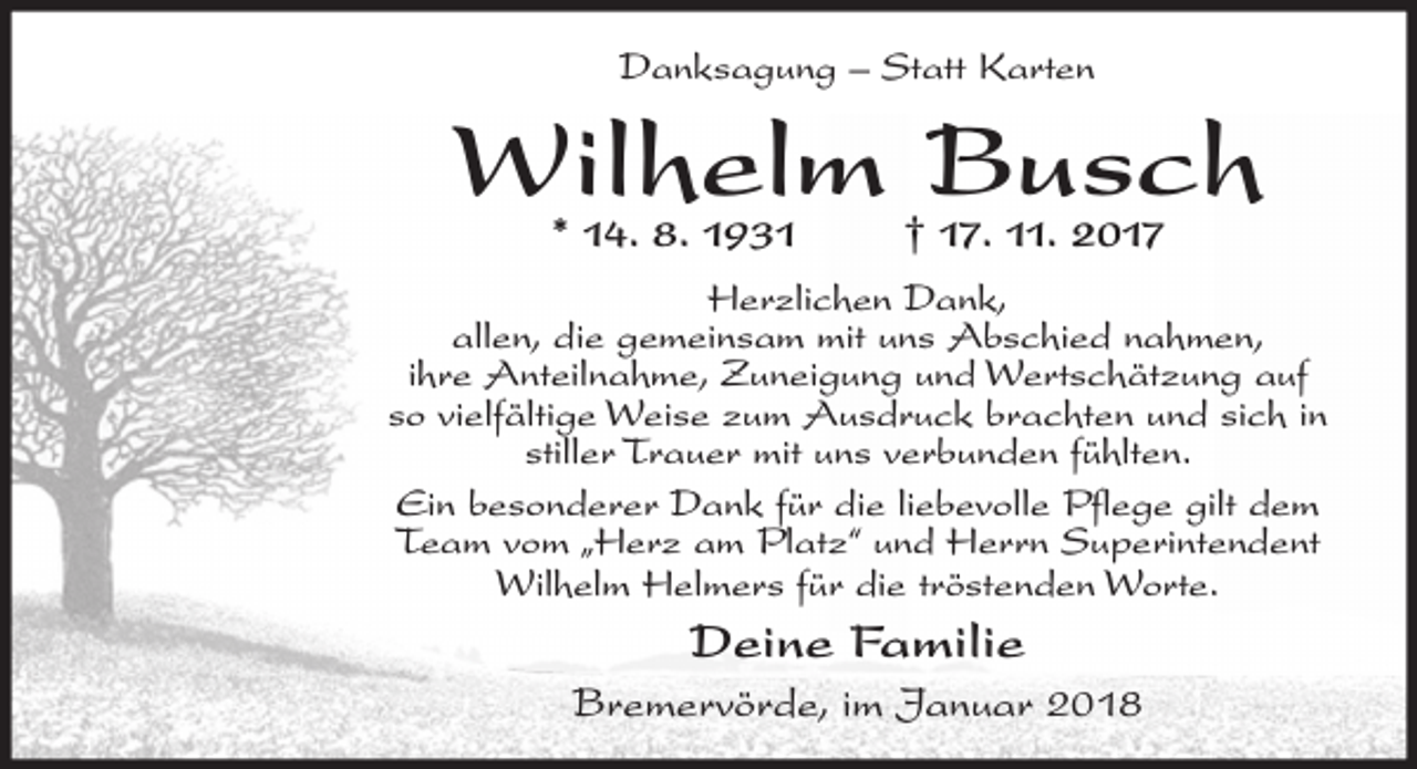 <p>Danksagung – Statt Karten</p><p>Wilhelm Busch<br />* 14. 8. 1931</p><p>† 17. 11. 2017</p><p>Herzlichen Dank,<br />allen, die gemeinsam mit uns Abschied nahmen,<br />ihre Anteilnahme, Zuneigung und Wertschätzung auf<br />so vielfältige Weise zum Ausdruck brachten und sich in<br />stiller Trauer mit uns verbunden fühlten.<br />Ein besonderer Dank für die liebevolle Pflege gilt dem<br />Team vom „Herz am Platz“ und Herrn Superintendent<br />Wilhelm Helmers für die tröstenden Worte.</p><p>Deine Familie<br />Bremervörde, im Januar 2018</p>