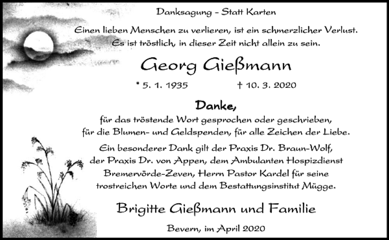 <p>Danksagung - Statt Karten<br />Einen lieben Menschen zu verlieren, ist ein schmerzlicher Verlust.<br />Es ist tröstlich, in dieser Zeit nicht allein zu sein.</p><p>Georg Gießmann<br />* 5. 1. 1935</p><p>† 10. 3. 2020</p><p>Danke,<br />für das tröstende Wort gesprochen oder geschrieben,<br />für die Blumen- und Geldspenden, für alle Zeichen der Liebe.<br />Ein besonderer Dank gilt der Praxis Dr. Braun-Wolf,<br />der Praxis Dr. von Appen, dem Ambulanten Hospizdienst<br />Bremervörde-Zeven, Herrn Pastor Kardel für seine<br />trostreichen Worte und dem Bestattungsinstitut Mügge.</p><p>Brigitte Gießmann und Familie<br />Bevern, im April 2020</p>