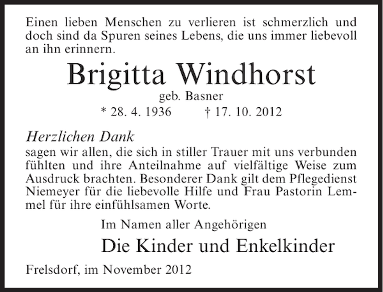 <p>Einen lieben Menschen zu verlieren ist schmerzlich und<br />doch sind da Spuren seines Lebens, die uns immer liebevoll<br />an ihn erinnern.</p><p>Brigitta Windhorst<br />geb. Basner<br />* 28. 4. 1936<br />† 17. 10. 2012</p><p>Herzlichen Dank</p><p>sagen wir allen, die sich in stiller Trauer mit uns verbunden<br />fühlten und ihre Anteilnahme auf vielfältige Weise zum<br />Ausdruck brachten. Besonderer Dank gilt dem Pflegedienst<br />Niemeyer für die liebevolle Hilfe und Frau Pastorin Lemmel für ihre einfühlsamen Worte.<br />Im Namen aller Angehörigen</p><p>Die Kinder und Enkelkinder<br />Frelsdorf, im November 2012</p>