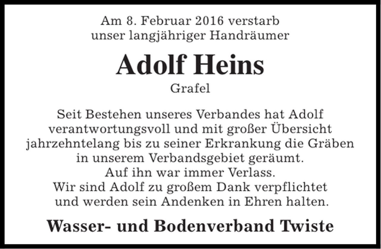 <p>Am 8. Februar 2016 verstarb<br />unser langjähriger Handräumer</p><p>Adolf Heins<br />Grafel</p><p>Seit Bestehen unseres Verbandes hat Adolf<br />verantwortungsvoll und mit großer Übersicht<br />jahrzehntelang bis zu seiner Erkrankung die Gräben<br />in unserem Verbandsgebiet geräumt.<br />Auf ihn war immer Verlass.<br />Wir sind Adolf zu großem Dank verpflichtet<br />und werden sein Andenken in Ehren halten.</p><p>Wasser- und Bodenverband Twiste</p>