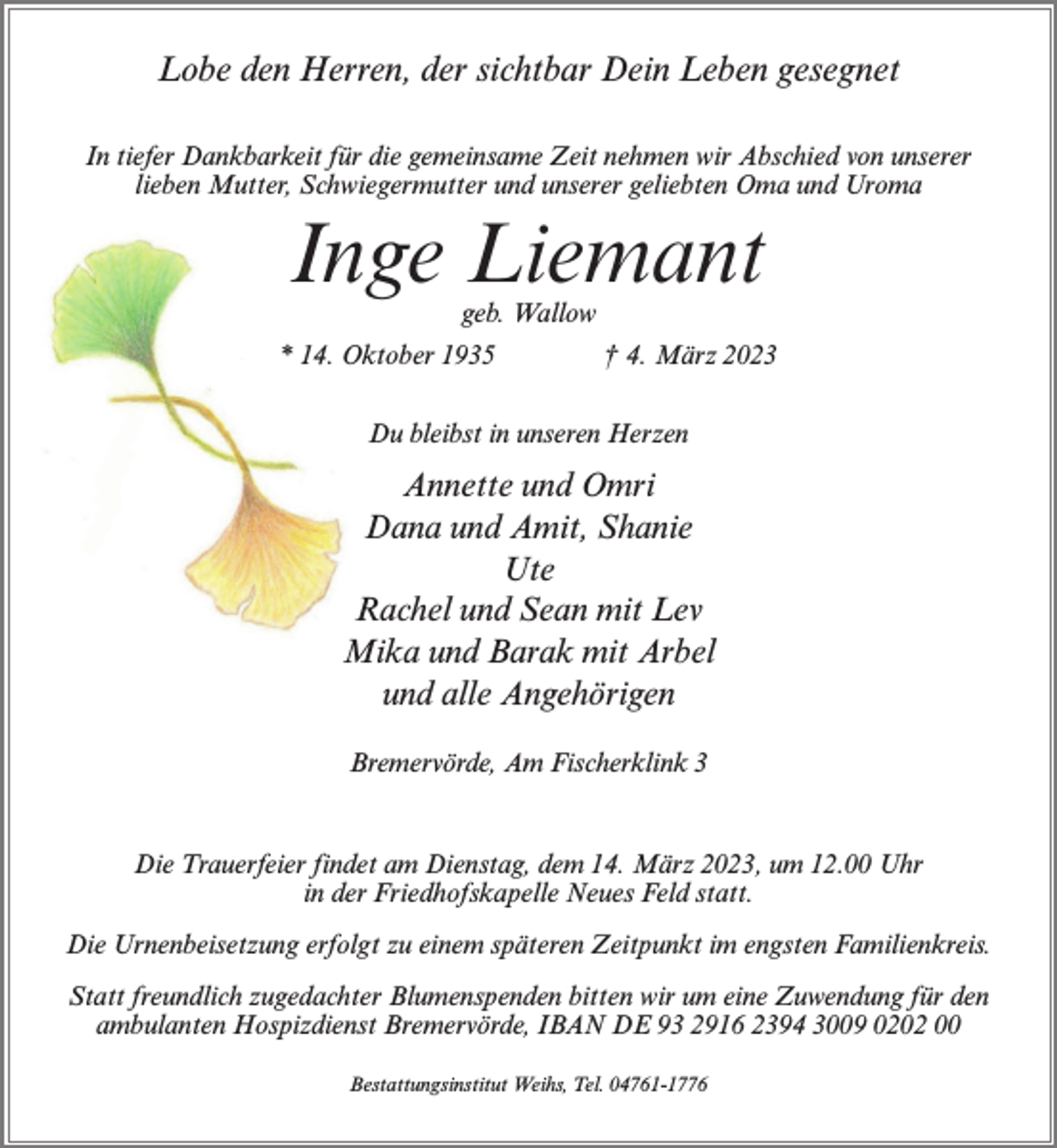 <p>Lobe den Herren, der sichtbar Dein Leben gesegnet<br />In tiefer Dankbarkeit für die gemeinsame Zeit nehmen wir Abschied von unserer<br />lieben Mutter, Schwiegermutter und unserer geliebten Oma und Uroma</p><p>Inge Liemant<br />geb. Wallow</p><p>* 14. Oktober 1935 † 4. März 2023<br />Du bleibst in unseren Herzen</p><p>Annette und Omri<br />Dana und Amit, Shanie<br />Ute<br />Rachel und Sean mit Lev<br />Mika und Barak mit Arbel<br />und alle Angehörigen<br />Bremervörde, Am Fischerklink 3</p><p>Die Trauerfeier findet am Dienstag, dem 14. März 2023, um 12.00 Uhr<br />in der Friedhofskapelle Neues Feld statt.<br />Die Urnenbeisetzung erfolgt zu einem späteren Zeitpunkt im engsten Familienkreis.<br />Statt freundlich zugedachter Blumenspenden bitten wir um eine Zuwendung für den<br />ambulanten Hospizdienst Bremervörde, IBAN DE 93 2916 2394 3009 0202 00<br />Bestattungsinstitut Weihs, Tel. 04761-1776</p>