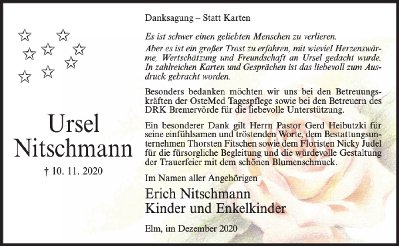 <p>Danksagung – Statt Karten</p><p>✩ ✩<br />✩ ✩ ✩✩<br />✩ ✩</p><p>Ursel<br />Nitschmann<br />† 10. 11. 2020</p><p>Es ist schwer einen geliebten Menschen zu verlieren.<br />Aber es ist ein großer Trost zu erfahren, mit wieviel Herzenswärme, Wertschätzung und Freundschaft an Ursel gedacht wurde.<br />In zahlreichen Karten und Gesprächen ist das liebevoll zum Ausdruck gebracht worden.<br />Besonders bedanken möchten wir uns bei den Betreuungskräften der OsteMed Tagespflege sowie bei den Betreuern des<br />DRK Bremervörde für die liebevolle Unterstützung.<br />Ein besonderer Dank gilt Herrn Pastor Gerd Heibutzki für<br />seine einfühlsamen und tröstenden Worte, dem Bestattungsunternehmen Thorsten Fitschen sowie dem Floristen Nicky Judel<br />für die fürsorgliche Begleitung und die würdevolle Gestaltung<br />der Trauerfeier mit dem schönen Blumenschmuck.<br />Im Namen aller Angehörigen</p><p>Erich Nitschmann<br />Kinder und Enkelkinder<br />Elm, im Dezember 2020</p>