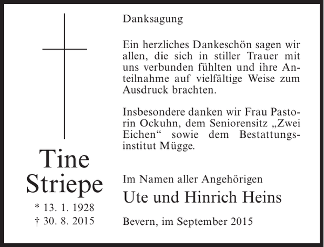 <p>Danksagung<br />Ein herzliches Dankeschön sagen wir<br />allen, die sich in stiller Trauer mit<br />uns verbunden fühlten und ihre Anteilnahme auf vielfältige Weise zum<br />Ausdruck brachten.</p><p>Tine<br />Striepe<br />* 13. 1. 1928<br />† 30. 8. 2015</p><p>Insbesondere danken wir Frau Pastorin Ockuhn, dem Seniorensitz „Zwei<br />Eichen“ sowie dem Bestattungsinstitut Mügge.<br />Im Namen aller Angehörigen</p><p>Ute und Hinrich Heins<br />Bevern, im September 2015</p>