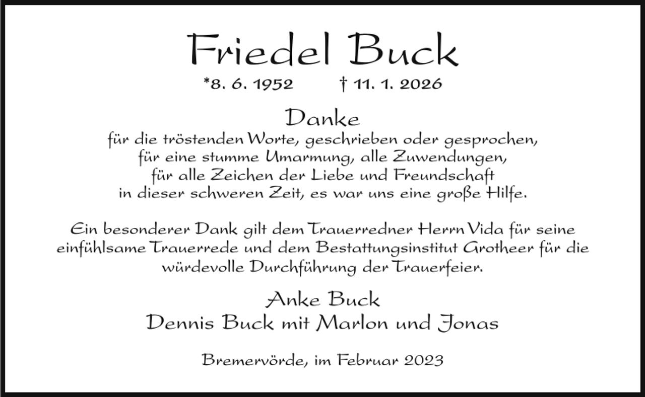 <p>Friedel Buck<br />*8. 6. 1952</p><p>† 11. 1. 2026</p><p>Danke</p><p>für die tröstenden Worte, geschrieben oder gesprochen,<br />für eine stumme Umarmung, alle Zuwendungen,<br />für alle Zeichen der Liebe und Freundschaft<br />in dieser schweren Zeit, es war uns eine große Hilfe.<br />Ein besonderer Dank gilt dem Trauerredner Herrn Vida für seine<br />einfühlsame Trauerrede und dem Bestattungsinstitut Grotheer für die<br />würdevolle Durchführung der Trauerfeier.</p><p>Anke Buck<br />Dennis Buck mit Marlon und Jonas<br />Bremervörde, im Februar 2023</p>