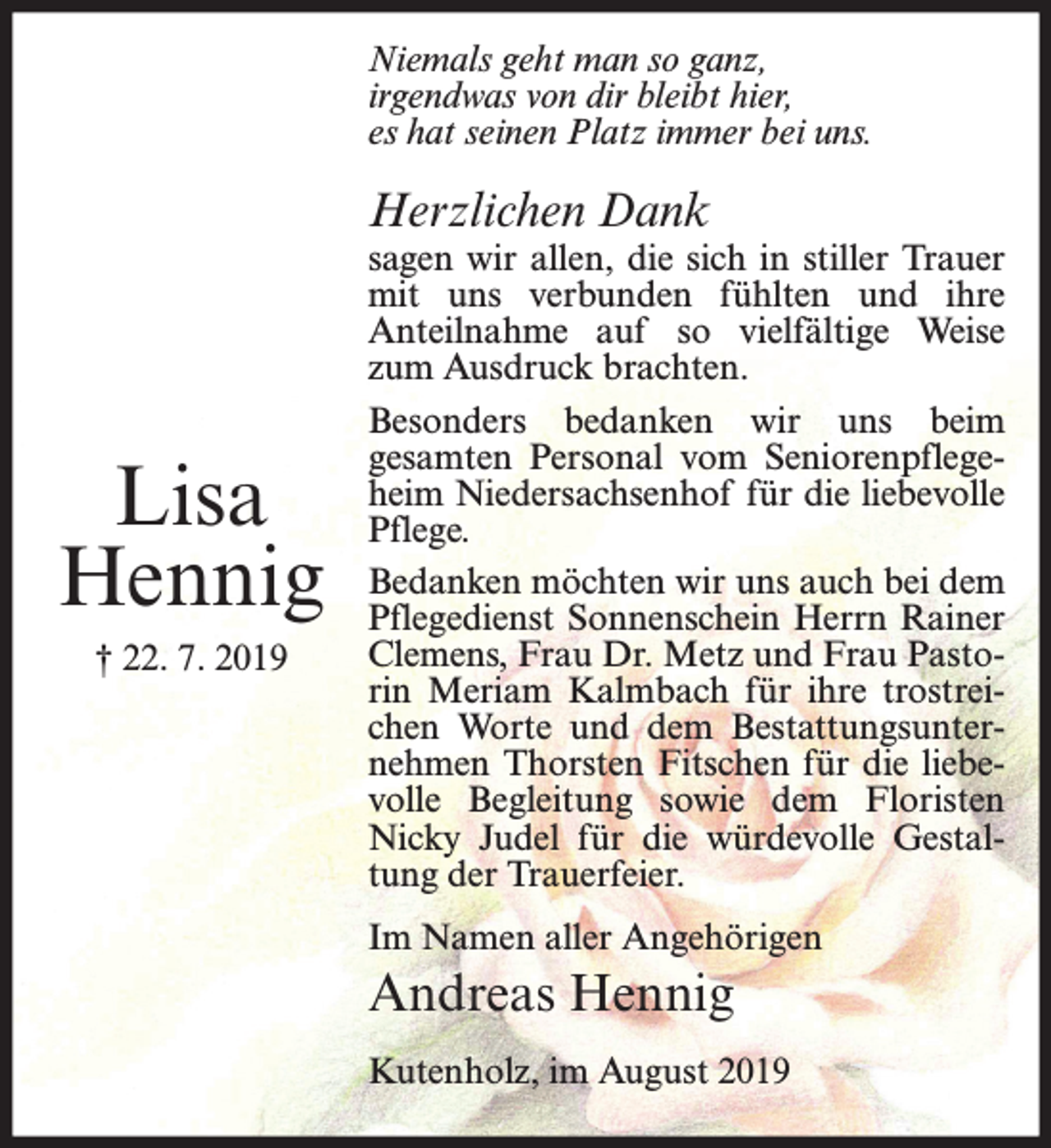 <p>Niemals geht man so ganz,<br />irgendwas von dir bleibt hier,<br />es hat seinen Platz immer bei uns.</p><p>Herzlichen Dank</p><p>Lisa<br />Hennig<br />† 22. 7. 2019</p><p>sagen wir allen, die sich in stiller Trauer<br />mit uns verbunden fühlten und ihre<br />Anteilnahme auf so vielfältige Weise<br />zum Ausdruck brachten.<br />Besonders bedanken wir uns beim<br />gesamten Personal vom Seniorenpflegeheim Niedersachsenhof für die liebevolle<br />Pflege.<br />Bedanken möchten wir uns auch bei dem<br />Pflegedienst Sonnenschein Herrn Rainer<br />Clemens, Frau Dr. Metz und Frau Pastorin Meriam Kalmbach für ihre trostreichen Worte und dem Bestattungsunternehmen Thorsten Fitschen für die liebevolle Begleitung sowie dem Floristen<br />Nicky Judel für die würdevolle Gestaltung der Trauerfeier.<br />Im Namen aller Angehörigen</p><p>Andreas Hennig<br />Kutenholz, im August 2019</p>