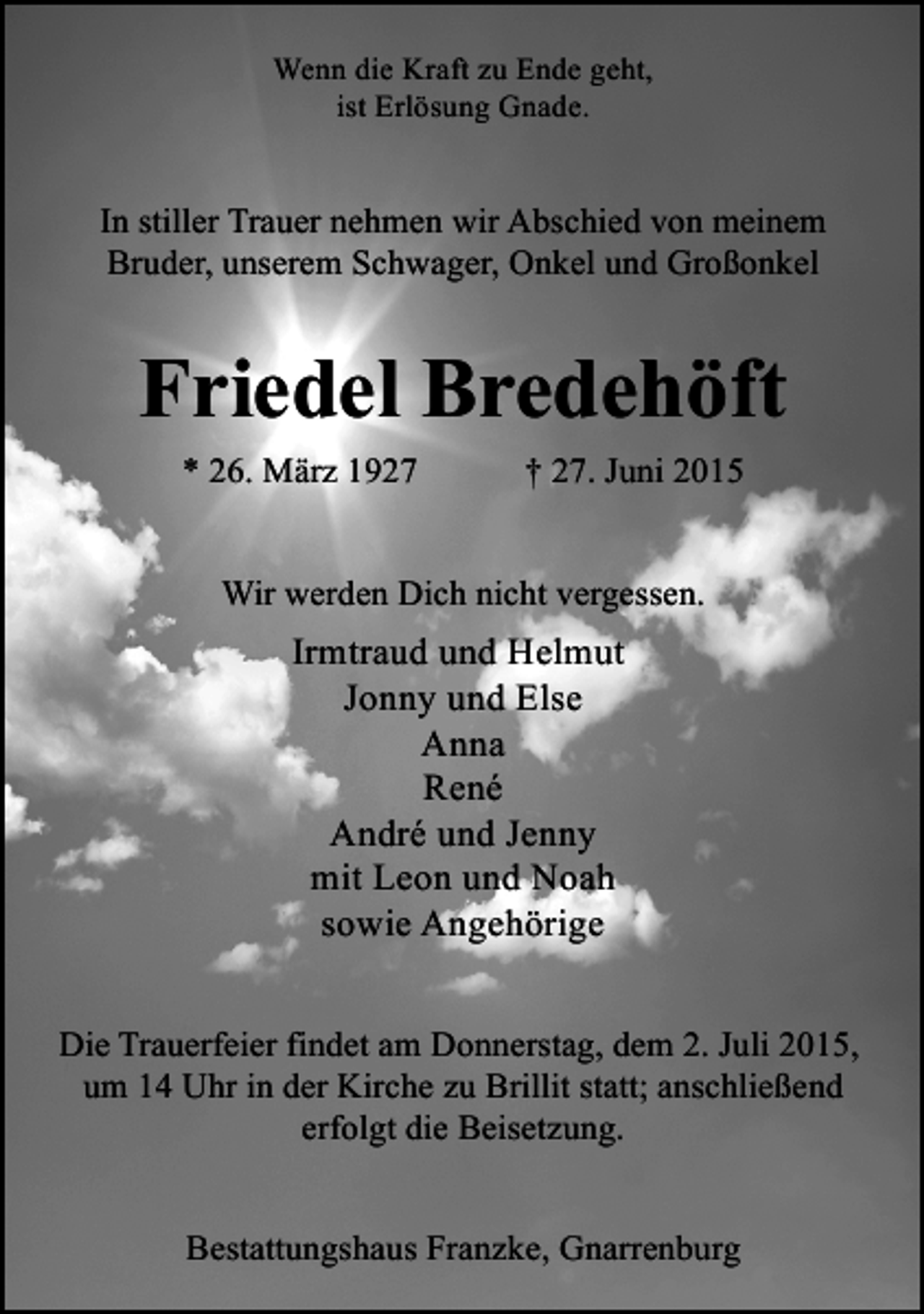 <p>Wenn die Kraft zu Ende geht,<br />ist Erlösung Gnade.</p><p>In stiller Trauer nehmen wir Abschied von meinem<br />Bruder, unserem Schwager, Onkel und Großonkel</p><p>Friedel Bredehöft<br />* 26. März 1927</p><p>† 27. Juni 2015</p><p>Wir werden Dich nicht vergessen.</p><p>Irmtraud und Helmut<br />Jonny und Else<br />Anna<br />René<br />André und Jenny<br />mit Leon und Noah<br />sowie Angehörige<br />Die Trauerfeier findet am Donnerstag, dem 2. Juli 2015,<br />um 14 Uhr in der Kirche zu Brillit statt; anschließend<br />erfolgt die Beisetzung.<br />Bestattungshaus Franzke, Gnarrenburg</p>