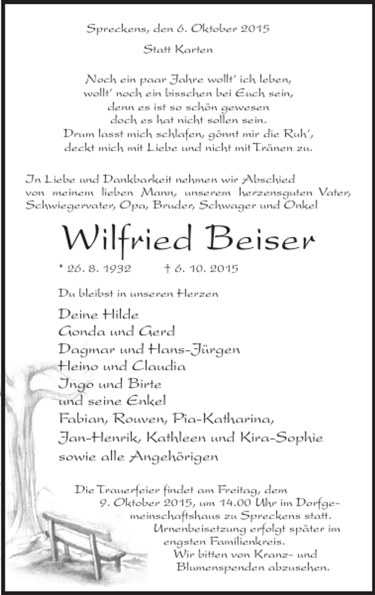 <p>Spreckens, den 6. Oktober 2015<br />Statt Karten<br />Noch ein paar Jahre wollt‘ ich leben,<br />wollt‘ noch ein bisschen bei Euch sein,<br />denn es ist so schön gewesen<br />doch es hat nicht sollen sein.<br />Drum lasst mich schlafen, gönnt mir die Ruh‘,<br />deckt mich mit Liebe und nicht mit Tränen zu.<br />In Liebe und Dankbarkeit nehmen wir Abschied<br />von meinem lieben Mann, unserem herzensguten Vater,<br />Schwiegervater, Opa, Bruder, Schwager und Onkel</p><p>Wilfried Beiser<br />* 26. 8. 1932 † 6. 10. 2015<br />Du bleibst in unseren Herzen</p><p>Deine Hilde<br />Gonda und Gerd<br />Dagmar und Hans-Jürgen<br />Heino und Claudia<br />Ingo und Birte<br />und seine Enkel<br />Fabian, Rouven, Pia-Katharina,<br />Jan-Henrik, Kathleen und Kira-Sophie<br />sowie alle Angehörigen<br />Die Trauerfeier findet am Freitag, dem<br />9. Oktober 2015, um 14.00 Uhr im Dorfgemeinschaftshaus zu Spreckens statt.<br />Urnenbeisetzung erfolgt später im<br />engsten Familienkreis.<br />Wir bitten von Kranz- und<br />Blumenspenden abzusehen.</p>