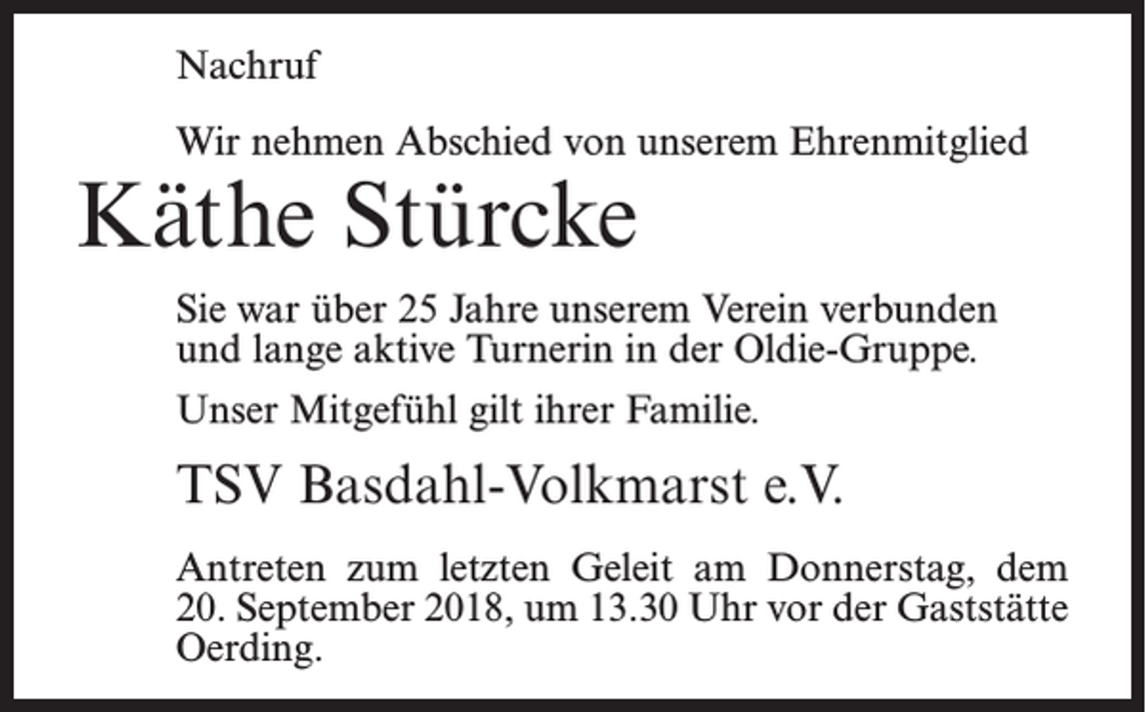 <p>Nachruf<br />Wir nehmen Abschied von unserem Ehrenmitglied</p><p>Käthe Stürcke</p><p>Sie war über 25 Jahre unserem Verein verbunden<br />und lange aktive Turnerin in der Oldie-Gruppe.<br />Unser Mitgefühl gilt ihrer Familie.</p><p>TSV Basdahl-Volkmarst e.V.<br />Antreten zum letzten Geleit am Donnerstag, dem<br />20. September 2018, um 13.30 Uhr vor der Gaststätte<br />Oerding.</p>