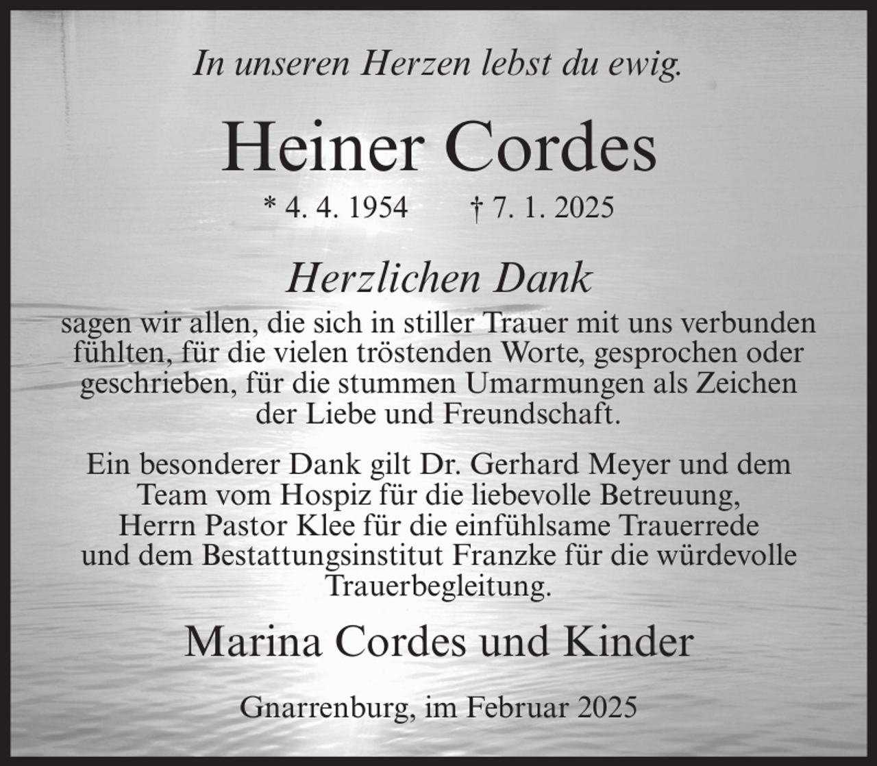 <p>In unseren Herzen lebst du ewig.</p><p>Heiner Cordes<br />* 4. 4. 1954</p><p>† 7. 1. 2025</p><p>Herzlichen Dank<br />sagen wir allen, die sich in stiller Trauer mit uns verbunden<br />fühlten, für die vielen tröstenden Worte, gesprochen oder<br />geschrieben, für die stummen Umarmungen als Zeichen<br />der Liebe und Freundschaft.<br />Ein besonderer Dank gilt Dr. Gerhard Meyer und dem<br />Team vom Hospiz für die liebevolle Betreuung,<br />Herrn Pastor Klee für die einfühlsame Trauerrede<br />und dem Bestattungsinstitut Franzke für die würdevolle<br />Trauerbegleitung.</p><p>Marina Cordes und Kinder<br />Gnarrenburg, im Februar 2025</p>