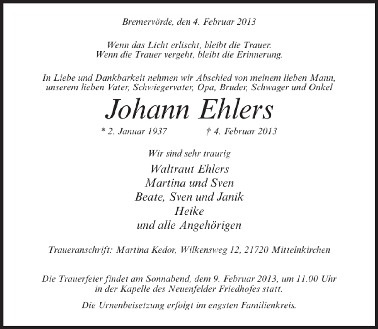 <p>Bremervörde, den 4. Februar 2013<br />Wenn das Licht erlischt, bleibt die Trauer.<br />Wenn die Trauer vergeht, bleibt die Erinnerung.<br />In Liebe und Dankbarkeit nehmen wir Abschied von meinem lieben Mann,<br />unserem lieben Vater, Schwiegervater, Opa, Bruder, Schwager und Onkel</p><p>Johann Ehlers<br />* 2. Januar 1937</p><p>† 4. Februar 2013</p><p>Wir sind sehr traurig</p><p>Waltraut Ehlers<br />Martina und Sven<br />Beate, Sven und Janik<br />Heike<br />und alle Angehörigen<br />Traueranschrift: Martina Kedor, Wilkensweg 12, 21720 Mittelnkirchen<br />Die Trauerfeier findet am Sonnabend, dem 9. Februar 2013, um 11.00 Uhr<br />in der Kapelle des Neuenfelder Friedhofes statt.<br />Die Urnenbeisetzung erfolgt im engsten Familienkreis.</p>