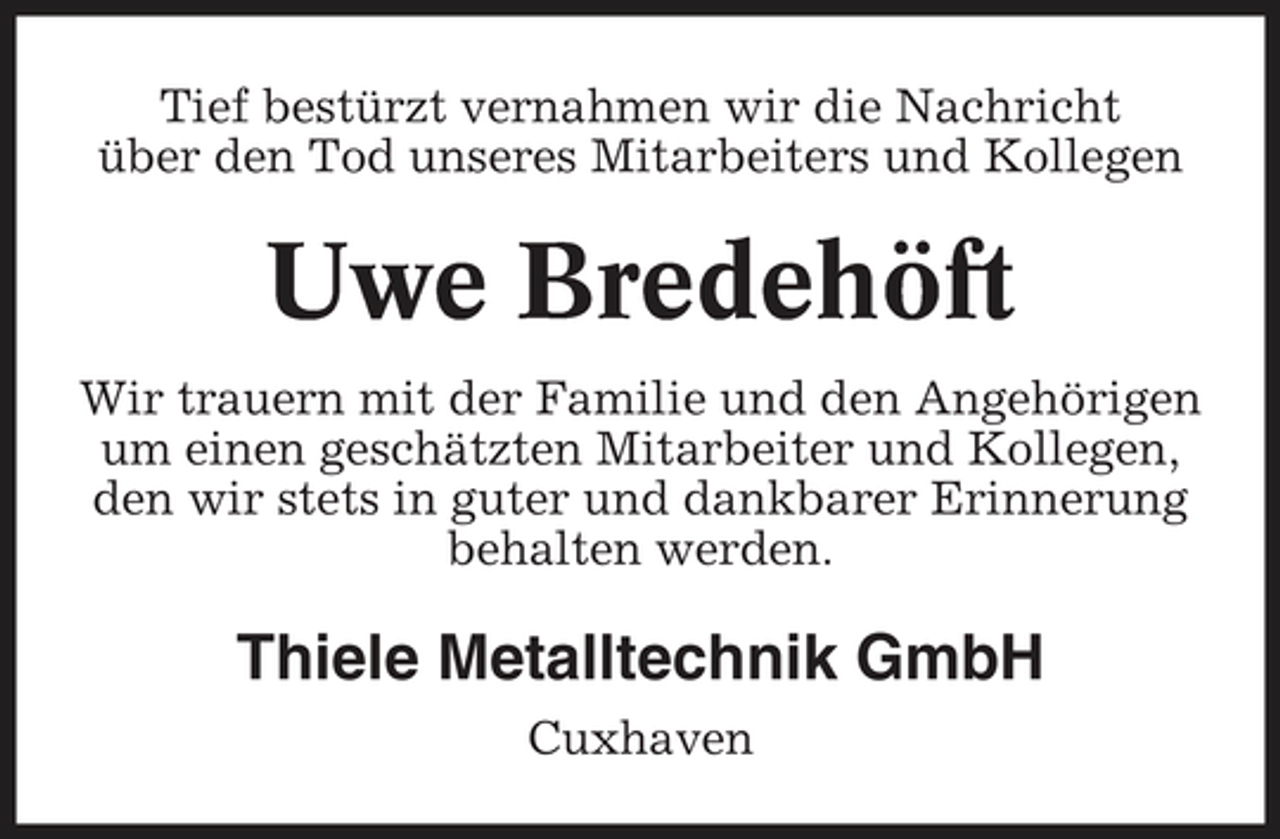<p>Tief bestürzt vernahmen wir die Nachricht über den Tod unseres Mitarbeiters und Kollegen</p><p>Uwe Bredehöft<br />Wir trauern mit der Familie und den Angehörigen um einen geschätzten Mitarbeiter und Kollegen, den wir stets in guter und dankbarer Erinnerung behalten werden.</p><p>Thiele Metalltechnik GmbH<br />Cuxhaven</p>