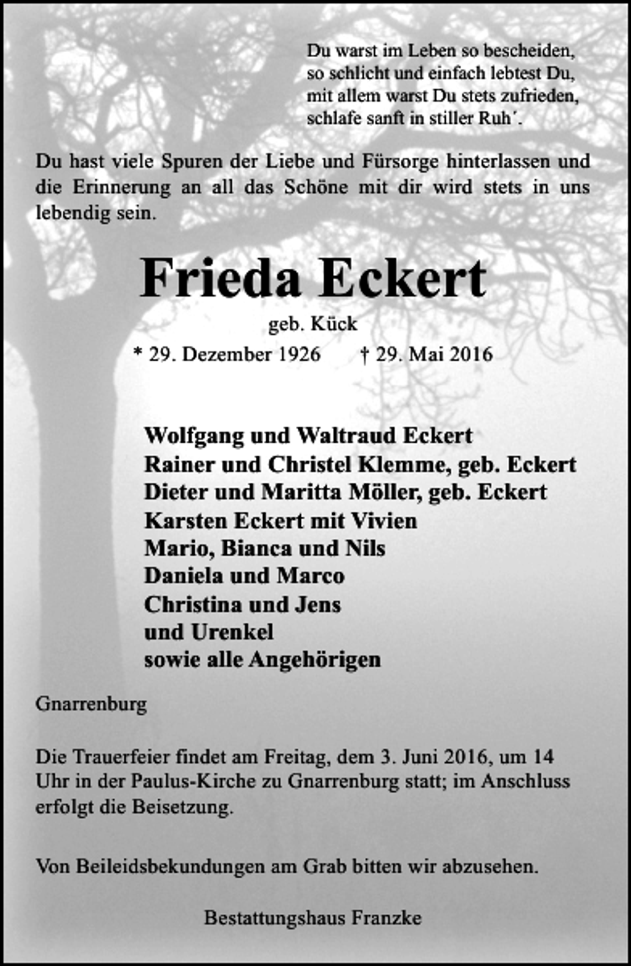 <p>Du warst im Leben so bescheiden,<br />so schlicht und einfach lebtest Du,<br />mit allem warst Du stets zufrieden,<br />schlafe sanft in stiller Ruh´.</p><p>Du hast viele Spuren der Liebe und Fürsorge hinterlassen und<br />die Erinnerung an all das Schöne mit dir wird stets in uns<br />lebendig sein.</p><p>Frieda Eckert</p><p>geb. Kück<br />* 29. Dezember 1926<br />† 29. Mai 2016</p><p>Wolfgang und Waltraud Eckert<br />Rainer und Christel Klemme, geb. Eckert<br />Dieter und Maritta Möller, geb. Eckert<br />Karsten Eckert mit Vivien<br />Mario, Bianca und Nils<br />Daniela und Marco<br />Christina und Jens<br />und Urenkel<br />sowie alle Angehörigen<br />Gnarrenburg<br />Die Trauerfeier findet am Freitag, dem 3. Juni 2016, um 14<br />Uhr in der Paulus-Kirche zu Gnarrenburg statt; im Anschluss<br />erfolgt die Beisetzung.<br />Von Beileidsbekundungen am Grab bitten wir abzusehen.<br />Bestattungshaus Franzke</p>