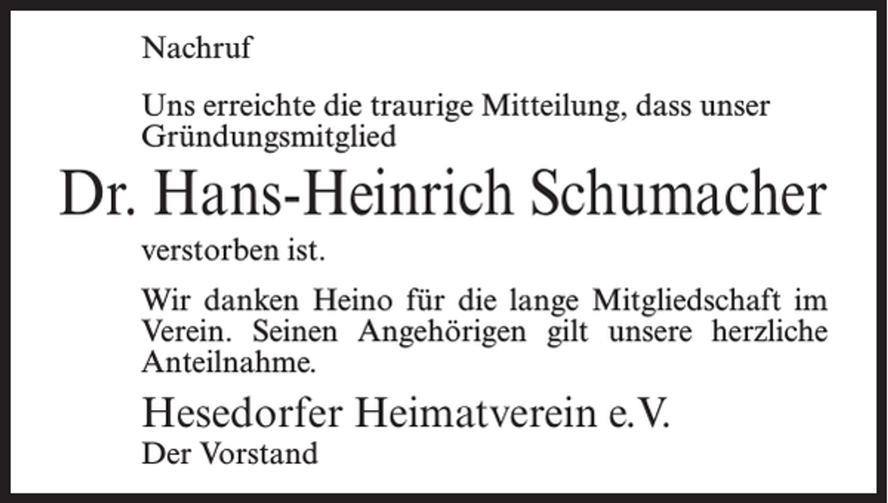 <p>Nachruf<br />Uns erreichte die traurige Mitteilung, dass unser<br />Gründungsmitglied</p><p>Dr. Hans-Heinrich Schumacher<br />verstorben ist.<br />Wir danken Heino für die lange Mitgliedschaft im<br />Verein. Seinen Angehörigen gilt unsere herzliche<br />Anteilnahme.</p><p>Hesedorfer Heimatverein e.V.<br />Der Vorstand</p>