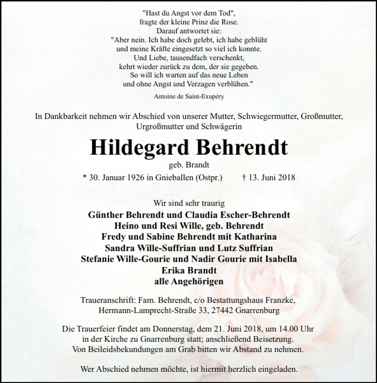 <p>"Hast du Angst vor dem Tod",<br />fragte der kleine Prinz die Rose.<br />Darauf antwortet sie:<br />"Aber nein. Ich habe doch gelebt, ich habe geblüht<br />und meine Kräfte eingesetzt so viel ich konnte.<br />Und Liebe, tausendfach verschenkt,<br />kehrt wieder zurück zu dem, der sie gegeben.<br />So will ich warten auf das neue Leben<br />und ohne Angst und Verzagen verblühen."<br />Antoine de Saint-Exupéry</p><p>In Dankbarkeit nehmen wir Abschied von unserer Mutter, Schwiegermutter, Großmutter,<br />Urgroßmutter und Schwägerin</p><p>Hildegard Behrendt<br />geb. Brandt</p><p>* 30. Januar 1926 in Gnieballen (Ostpr.)</p><p>† 13. Juni 2018</p><p>Wir sind sehr traurig</p><p>Günther Behrendt und Claudia Escher-Behrendt<br />Heino und Resi Wille, geb. Behrendt<br />Fredy und Sabine Behrendt mit Katharina<br />Sandra Wille-Suffrian und Lutz Suffrian<br />Stefanie Wille-Gourie und Nadir Gourie mit Isabella<br />Erika Brandt<br />alle Angehörigen<br />Traueranschrift: Fam. Behrendt, c/o Bestattungshaus Franzke,<br />Hermann-Lamprecht-Straße 33, 27442 Gnarrenburg<br />Die Trauerfeier findet am Donnerstag, dem 21. Juni 2018, um 14.00 Uhr<br />in der Kirche zu Gnarrenburg statt; anschließend Beisetzung.<br />Von Beileidsbekundungen am Grab bitten wir Abstand zu nehmen.<br />Wer Abschied nehmen möchte, ist hiermit herzlich eingeladen.</p>