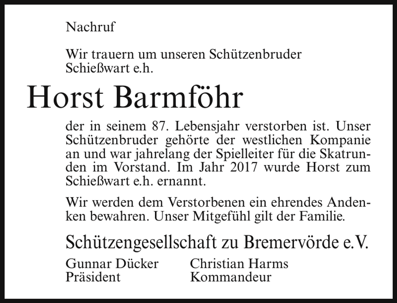 <p>Nachruf<br />Wir trauern um unseren Schützenbruder<br />Schießwart e.h.</p><p>Horst Barmföhr</p><p>der in seinem 87. Lebensjahr verstorben ist. Unser<br />Schützenbruder gehörte der westlichen Kompanie<br />an und war jahrelang der Spielleiter für die Skatrunden im Vorstand. Im Jahr 2017 wurde Horst zum<br />Schießwart e.h. ernannt.</p><p>Wir werden dem Verstorbenen ein ehrendes Andenken bewahren. Unser Mitgefühl gilt der Familie.</p><p>Schützengesellschaft zu Bremervörde e.V.<br />Gunnar Dücker<br />Präsident</p><p>Christian Harms<br />Kommandeur</p>