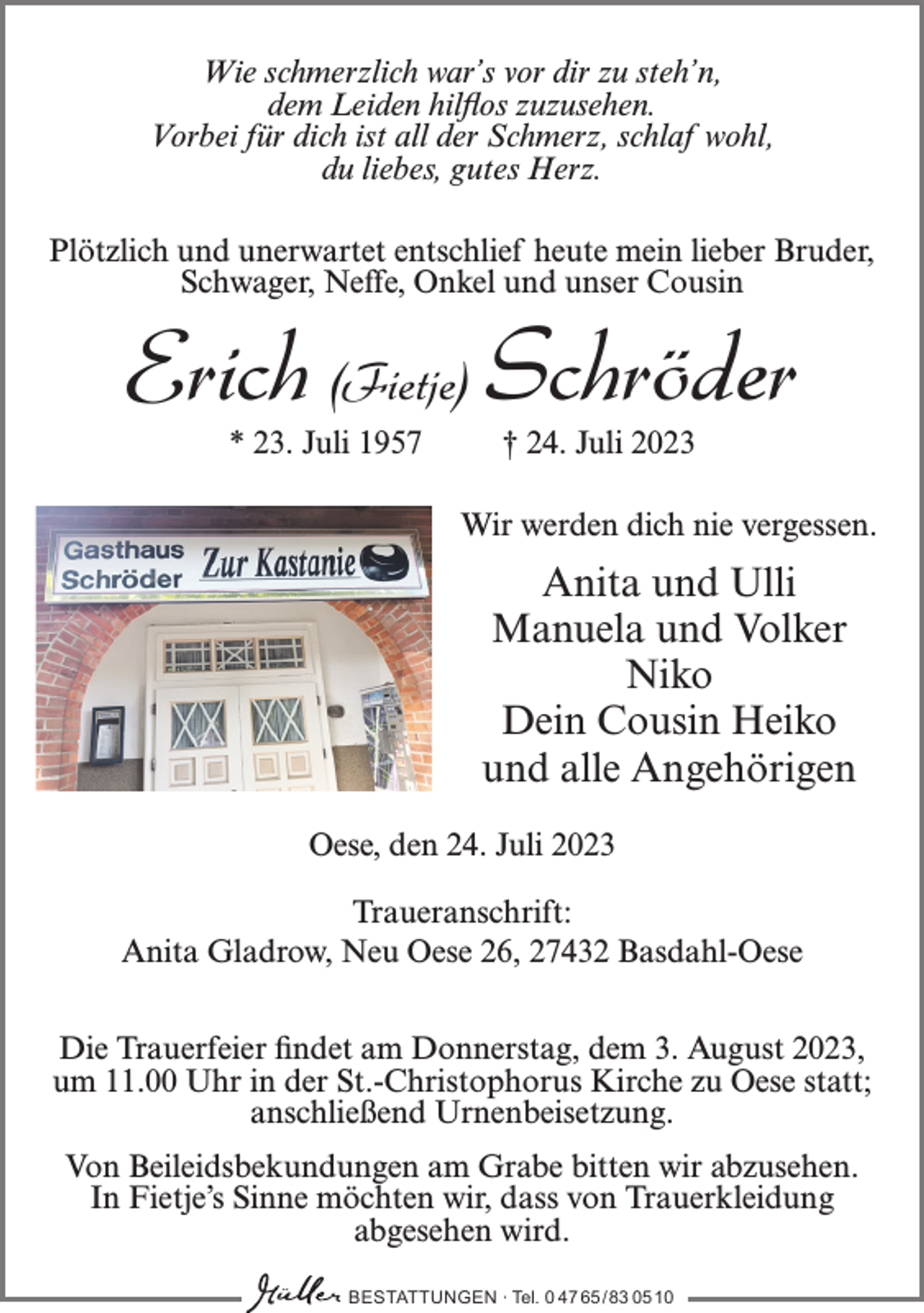 <p>Wie schmerzlich war’s vor dir zu steh’n,<br />dem Leiden hilflos zuzusehen.<br />Vorbei für dich ist all der Schmerz, schlaf wohl,<br />du liebes, gutes Herz.<br />Plötzlich und unerwartet entschlief heute mein lieber Bruder,<br />Schwager, Neffe, Onkel und unser Cousin</p><p>Erich (Fietje) Schröder<br />* 23. Juli 1957</p><p>† 24. Juli 2023</p><p>Wir werden dich nie vergessen.</p><p>Anita und Ulli<br />Manuela und Volker<br />Niko<br />Dein Cousin Heiko<br />und alle Angehörigen<br />Oese, den 24. Juli 2023<br />Traueranschrift:<br />Anita Gladrow, Neu Oese 26, 27432 Basdahl-Oese<br />Die Trauerfeier findet am Donnerstag, dem 3. August 2023,<br />um 11.00 Uhr in der St.-Christophorus Kirche zu Oese statt;<br />anschließend Urnenbeisetzung.<br />Von Beileidsbekundungen am Grabe bitten wir abzusehen.<br />In Fietje’s Sinne möchten wir, dass von Trauerkleidung<br />abgesehen wird.<br />BESTATTUNGEN ∙ Tel. 0 47 65 /83 05 10</p>