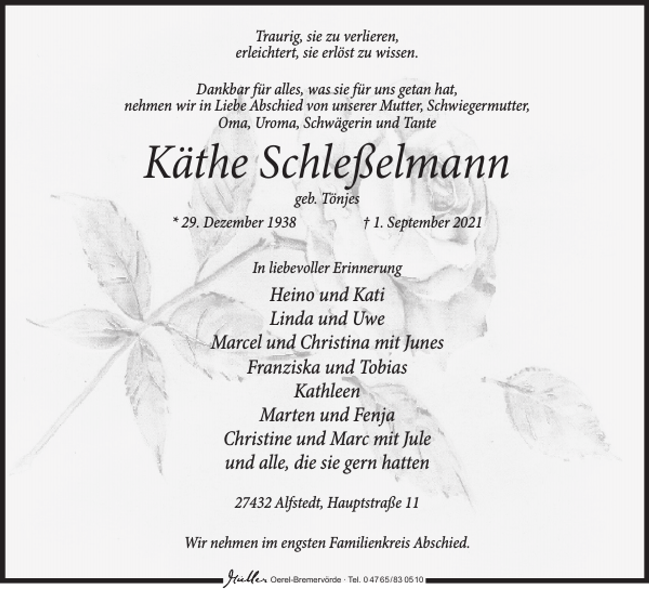 <p>Traurig, sie zu verlieren,<br />erleichtert, sie erlöst zu wissen.<br />Dankbar für alles, was sie für uns getan hat,<br />nehmen wir in Liebe Abschied von unserer Mutter, Schwiegermutter,<br />Oma, Uroma, Schwägerin und Tante</p><p>Käthe Schleßelmann<br />geb. Tönjes<br />* 29. Dezember 1938<br />† 1. September 2021<br />In liebevoller Erinnerung</p><p>Heino und Kati<br />Linda und Uwe<br />Marcel und Christina mit Junes<br />Franziska und Tobias<br />Kathleen<br />Marten und Fenja<br />Christine und Marc mit Jule<br />und alle, die sie gern hatten<br />27432 Alfstedt, Hauptstraße 11<br />Wir nehmen im engsten Familienkreis Abschied.<br />Oerel-Bremervörde ∙ Tel. 0 47 65 /83 05 10</p>