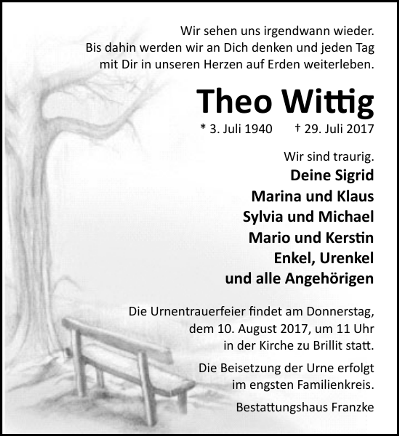 <p>Wir sehen uns irgendwann wieder.<br />Bis dahin werden wir an Dich denken und jeden Tag<br />mit Dir in unseren Herzen auf Erden weiterleben.</p><p>Theo Wi�g<br />* 3. Juli 1940</p><p>† 29. Juli 2017</p><p>Wir sind traurig.</p><p>Deine Sigrid<br />Marina und Klaus<br />Sylvia und Michael<br />Mario und Kers�n<br />Enkel, Urenkel<br />und alle Angehörigen</p><p>Die Urnentrauerfeier ﬁndet am Donnerstag,<br />dem 10. August 2017, um 11 Uhr<br />in der Kirche zu Brillit sta�.<br />Die Beisetzung der Urne erfolgt<br />im engsten Familienkreis.<br />Besta�ungshaus Franzke</p>