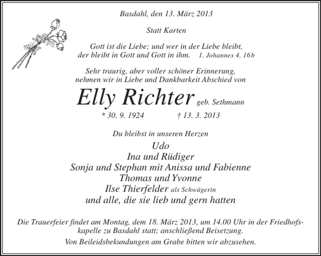 <p>Basdahl, den 13. März 2013<br />Statt Karten<br />Gott ist die Liebe; und wer in der Liebe bleibt,<br />der bleibt in Gott und Gott in ihm. 1. Johannes 4, 16b<br />Sehr traurig, aber voller schöner Erinnerung,<br />nehmen wir in Liebe und Dankbarkeit Abschied von</p><p>Elly Richter</p><p>geb. Sethmann</p><p>* 30. 9. 1924 † 13. 3. 2013<br />Du bleibst in unseren Herzen</p><p>Udo<br />Ina und Rüdiger<br />Sonja und Stephan mit Anissa und Fabienne<br />Thomas und Yvonne<br />Ilse Thierfelder als Schwägerin<br />und alle, die sie lieb und gern hatten<br />Die Trauerfeier findet am Montag, dem 18. März 2013, um 14.00 Uhr in der Friedhofskapelle zu Basdahl statt; anschließend Beisetzung.<br />Von Beileidsbekundungen am Grabe bitten wir abzusehen.</p>