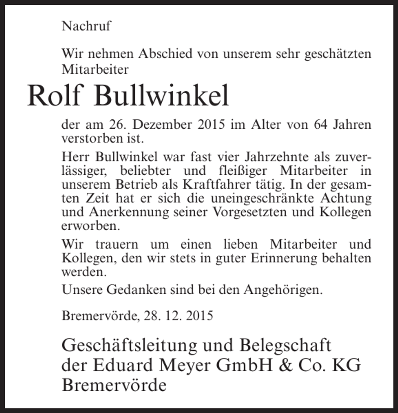 <p>Nachruf<br />Wir nehmen Abschied von unserem sehr geschÃ¤tzten<br />Mitarbeiter</p><p>Rolf Bullwinkel<br />der am 26. Dezember 2015 im Alter von 64 Jahren<br />verstorben ist.<br />Herr Bullwinkel war fast vier Jahrzehnte als zuverlÃ¤ssiger, beliebter und fleiÃŸiger Mitarbeiter in<br />unserem Betrieb als Kraftfahrer tÃ¤tig. In der gesamten Zeit hat er sich die uneingeschrÃ¤nkte Achtung<br />und Anerkennung seiner Vorgesetzten und Kollegen<br />erworben.<br />Wir trauern um einen lieben Mitarbeiter und<br />Kollegen, den wir stets in guter Erinnerung behalten<br />werden.<br />Unsere Gedanken sind bei den AngehÃ¶rigen.<br />BremervÃ¶rde, 28. 12. 2015</p><p>GeschÃ¤ftsleitung und Belegschaft<br />der Eduard Meyer GmbH &amp; Co. KG<br />BremervÃ¶rde</p>