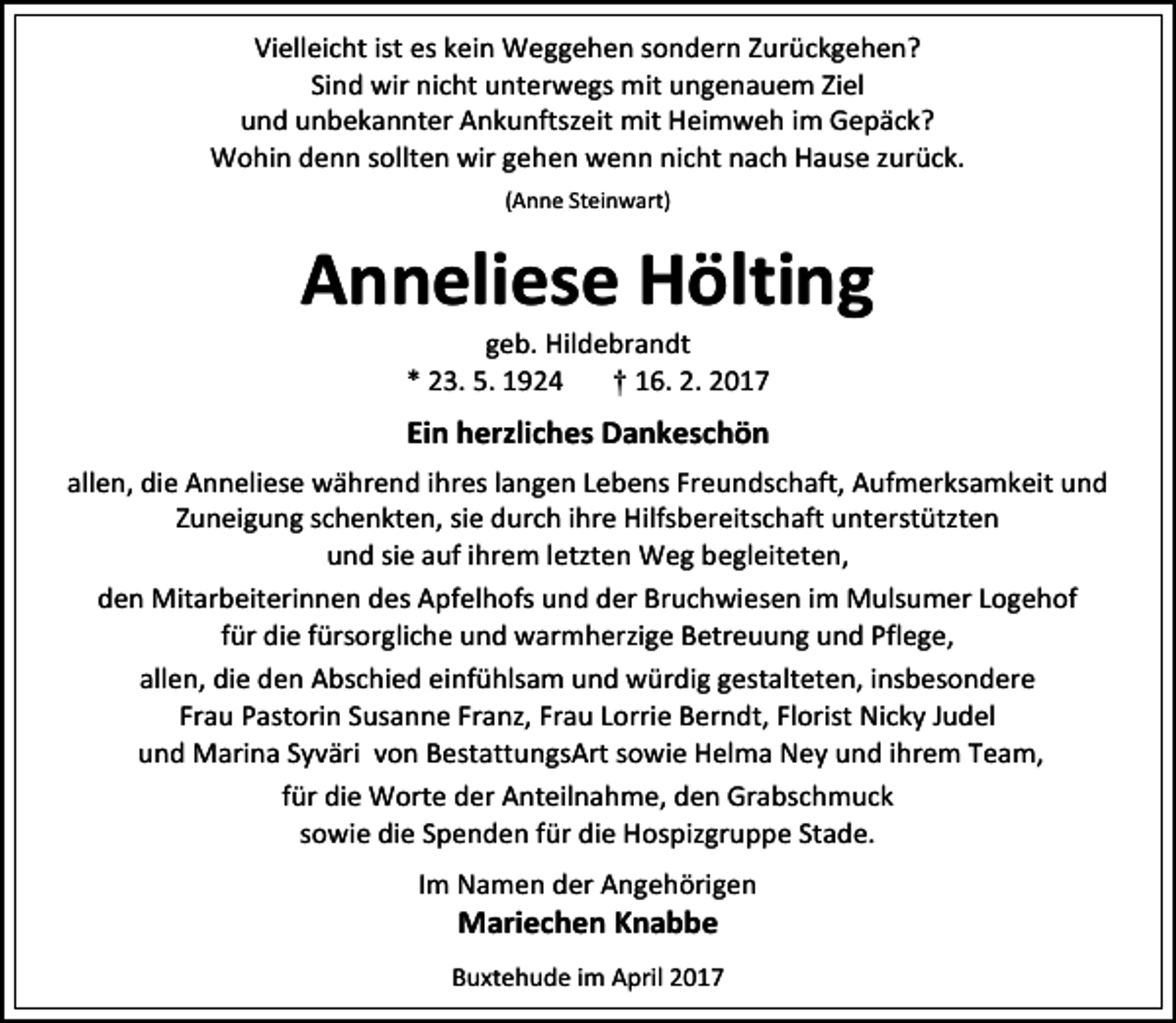 <p>Vielleicht ist es kein Weggehen sondern Zurückgehen?<br />Sind wir nicht unterwegs mit ungenauem Ziel<br />und unbekannter Ankunftszeit mit Heimweh im Gepäck?<br />Wohin denn sollten wir gehen wenn nicht nach Hause zurück.<br />(Anne Steinwart)</p><p>Anneliese Hölting<br />geb. Hildebrandt<br />* 23. 5. 1924<br />† 16. 2. 2017</p><p>Ein herzliches Dankeschön<br />allen, die Anneliese während ihres langen Lebens Freundschaft, Aufmerksamkeit und<br />Zuneigung schenkten, sie durch ihre Hilfsbereitschaft unterstützten<br />und sie auf ihrem letzten Weg begleiteten,<br />den Mitarbeiterinnen des Apfelhofs und der Bruchwiesen im Mulsumer Logehof<br />für die fürsorgliche und warmherzige Betreuung und Pflege,<br />allen, die den Abschied einfühlsam und würdig gestalteten, insbesondere<br />Frau Pastorin Susanne Franz, Frau Lorrie Berndt, Florist Nicky Judel<br />und Marina Syväri von BestattungsArt sowie Helma Ney und ihrem Team,<br />für die Worte der Anteilnahme, den Grabschmuck<br />sowie die Spenden für die Hospizgruppe Stade.<br />Im Namen der Angehörigen</p><p>Mariechen Knabbe</p><p>Buxtehude im April 2017</p>