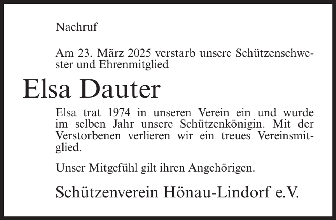 <p>Nachruf<br />Am 23. März 2025 verstarb unsere Schützenschwester und Ehrenmitglied</p><p>Elsa Dauter</p><p>Elsa trat 1974 in unseren Verein ein und wurde<br />im selben Jahr unsere Schützenkönigin. Mit der<br />Verstorbenen verlieren wir ein treues Vereinsmitglied.<br />Unser Mitgefühl gilt ihren Angehörigen.</p><p>Schützenverein Hönau-Lindorf e.V.</p>