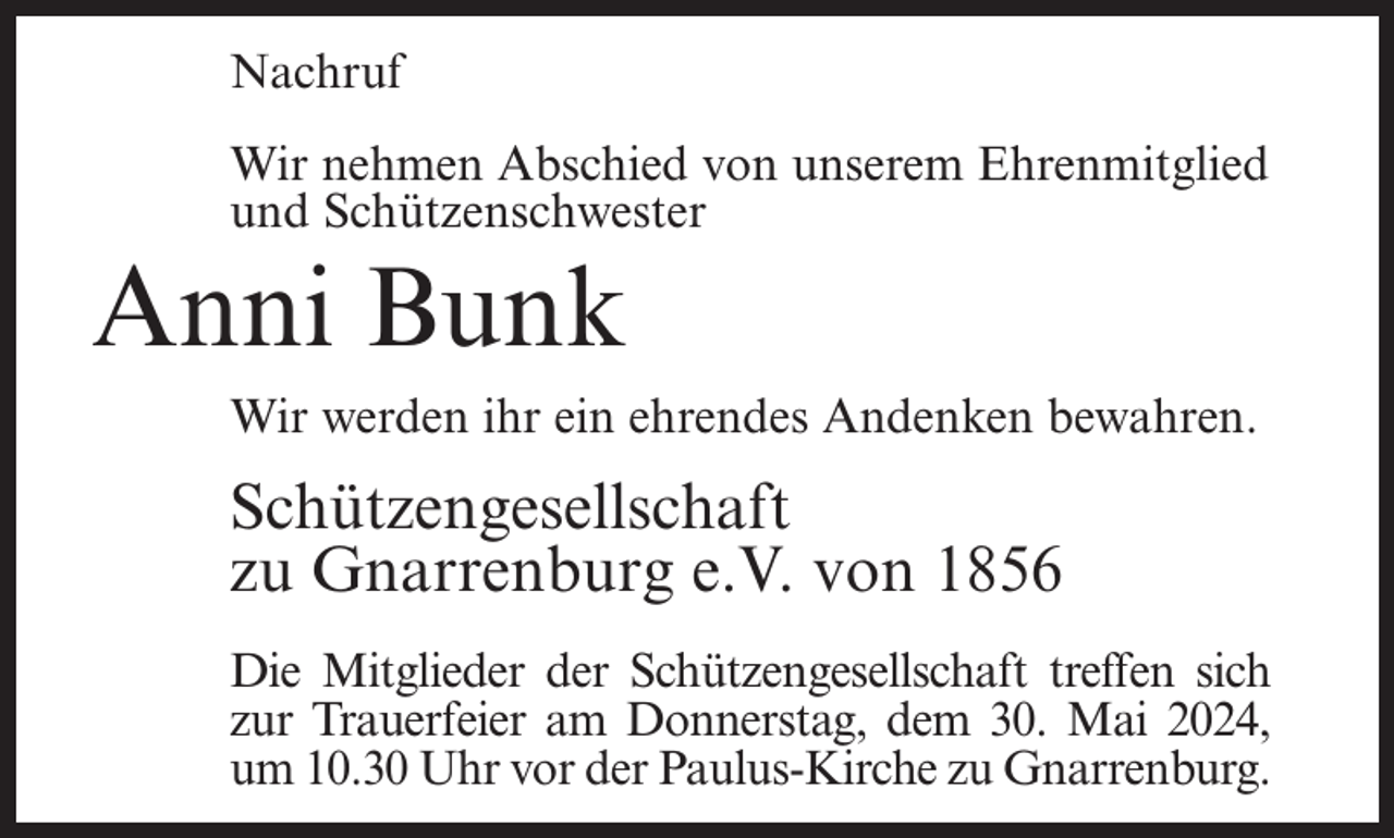 <p>Nachruf<br />Wir nehmen Abschied von unserem Ehrenmitglied<br />und Schützenschwester</p><p>Anni Bunk<br />Wir werden ihr ein ehrendes Andenken bewahren.</p><p>Schützengesellschaft<br />zu Gnarrenburg e.V. von 1856<br />Die Mitglieder der Schützengesellschaft treffen sich<br />zur Trauerfeier am Donnerstag, dem 30. Mai 2024,<br />um 10.30 Uhr vor der Paulus-Kirche zu Gnarrenburg.</p>