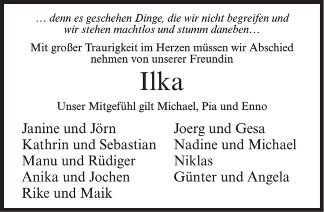 <p>… denn es geschehen Dinge, die wir nicht begreifen und<br />wir stehen machtlos und stumm daneben…<br />Mit großer Traurigkeit im Herzen müssen wir Abschied<br />nehmen von unserer Freundin</p><p>Ilka<br />Unser Mitgefühl gilt Michael, Pia und Enno</p><p>Janine und Jörn<br />Kathrin und Sebastian<br />Manu und Rüdiger<br />Anika und Jochen<br />Rike und Maik</p><p>Joerg und Gesa<br />Nadine und Michael<br />Niklas<br />Günter und Angela</p>