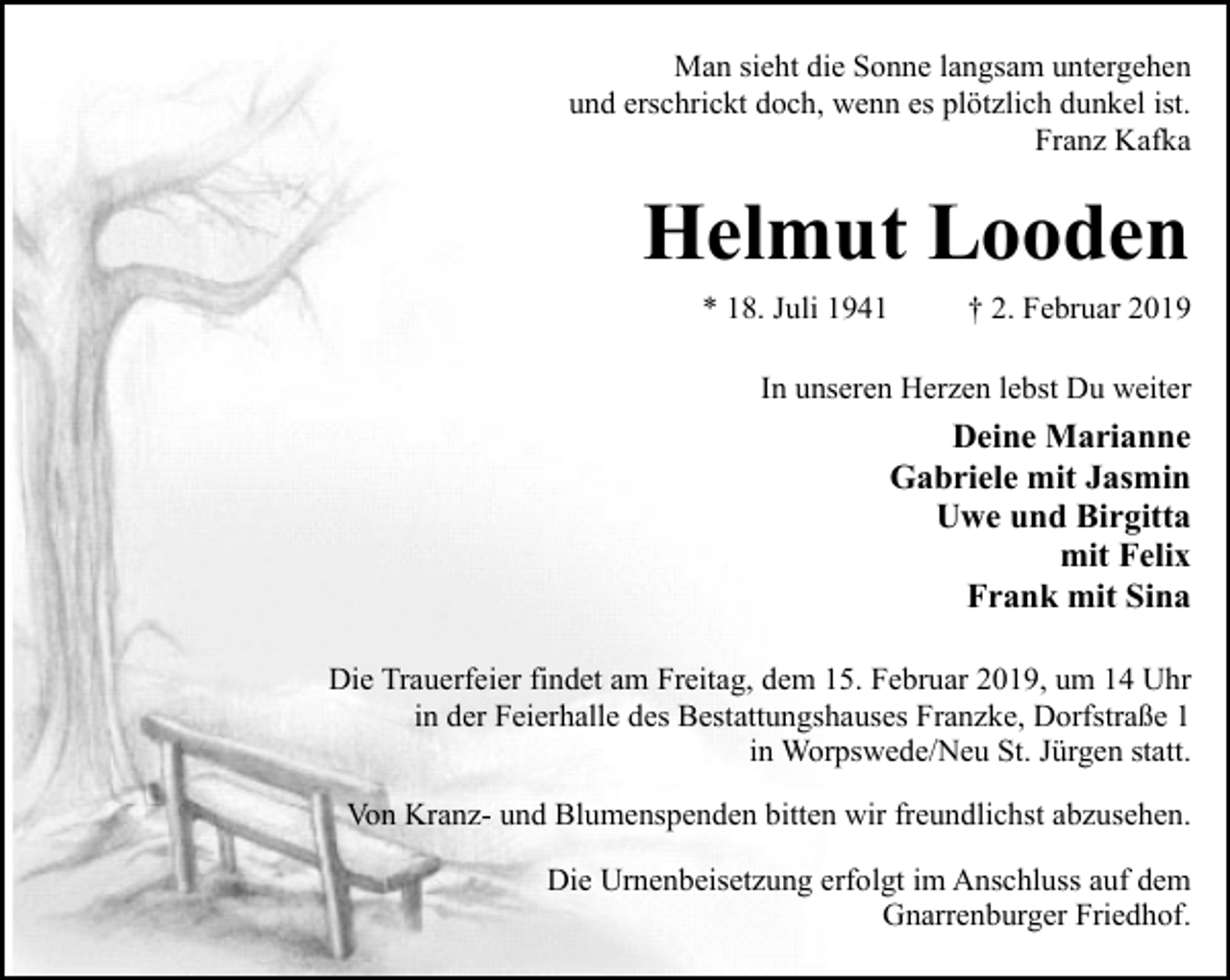 <p>Man sieht die Sonne langsam untergehen<br />und erschrickt doch, wenn es plötzlich dunkel ist.<br />Franz Kafka</p><p>Helmut Looden<br />* 18. Juli 1941</p><p>† 2. Februar 2019</p><p>In unseren Herzen lebst Du weiter</p><p>Deine Marianne<br />Gabriele mit Jasmin<br />Uwe und Birgitta<br />mit Felix<br />Frank mit Sina<br />Die Trauerfeier findet am Freitag, dem 15. Februar 2019, um 14 Uhr<br />in der Feierhalle des Bestattungshauses Franzke, Dorfstraße 1<br />in Worpswede/Neu St. Jürgen statt.<br />Von Kranz- und Blumenspenden bitten wir freundlichst abzusehen.<br />Die Urnenbeisetzung erfolgt im Anschluss auf dem<br />Gnarrenburger Friedhof.</p>