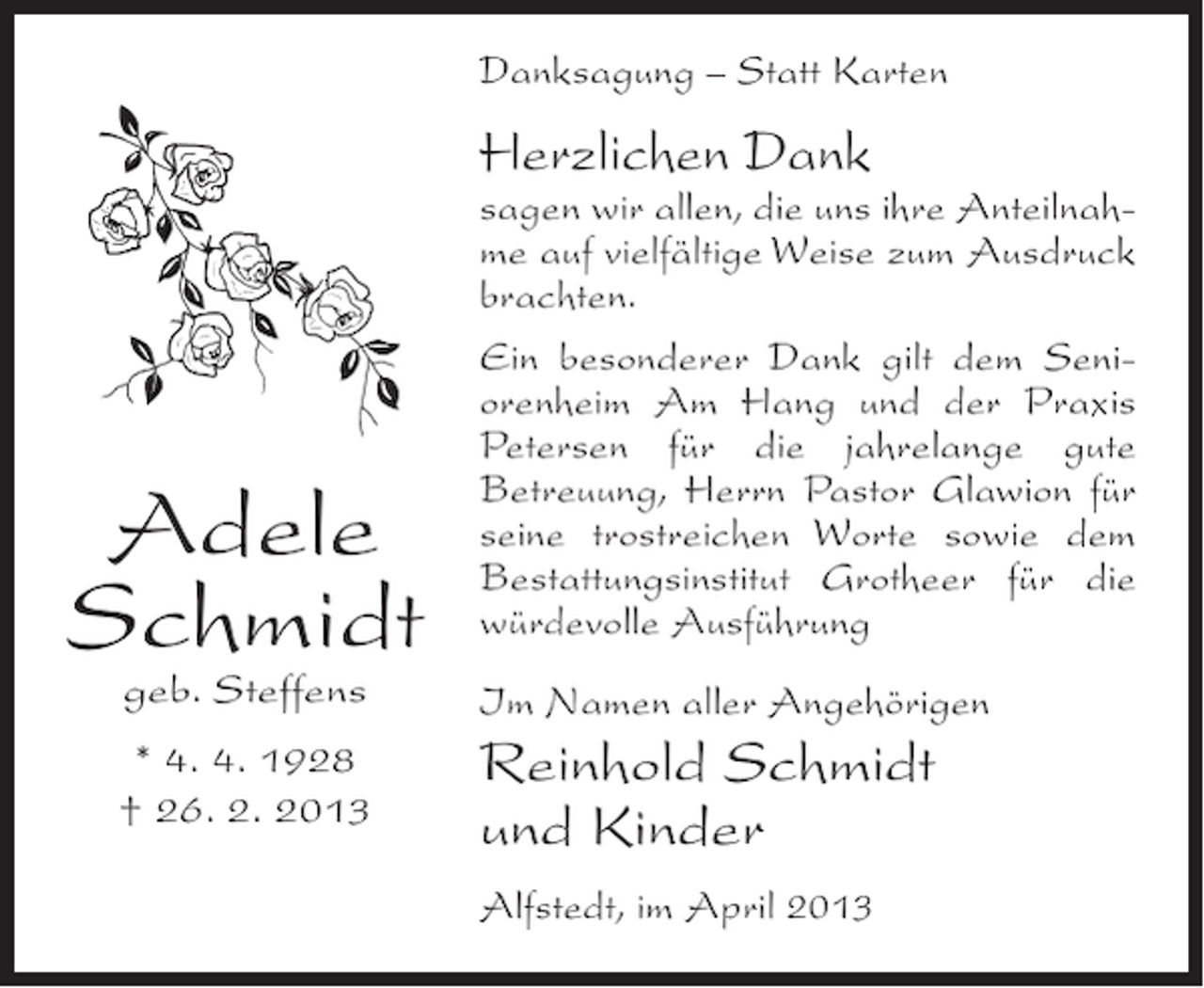 <p>Danksagung – Statt Karten</p><p>Herzlichen Dank</p><p>Adele<br />Schmidt</p><p>sagen wir allen, die uns ihre Anteilnahme auf vielfältige Weise zum Ausdruck<br />brachten.<br />Ein besonderer Dank gilt dem Seniorenheim Am Hang und der Praxis<br />Petersen für die jahrelange gute<br />Betreuung, Herrn Pastor Glawion für<br />seine trostreichen Worte sowie dem<br />Bestattungsinstitut Grotheer für die<br />würdevolle Ausführung</p><p>geb. Steffens</p><p>Im Namen aller Angehörigen</p><p>* 4. 4. 1928<br />† 26. 2. 2013</p><p>Reinhold Schmidt<br />und Kinder<br />Alfstedt, im April 2013</p>
