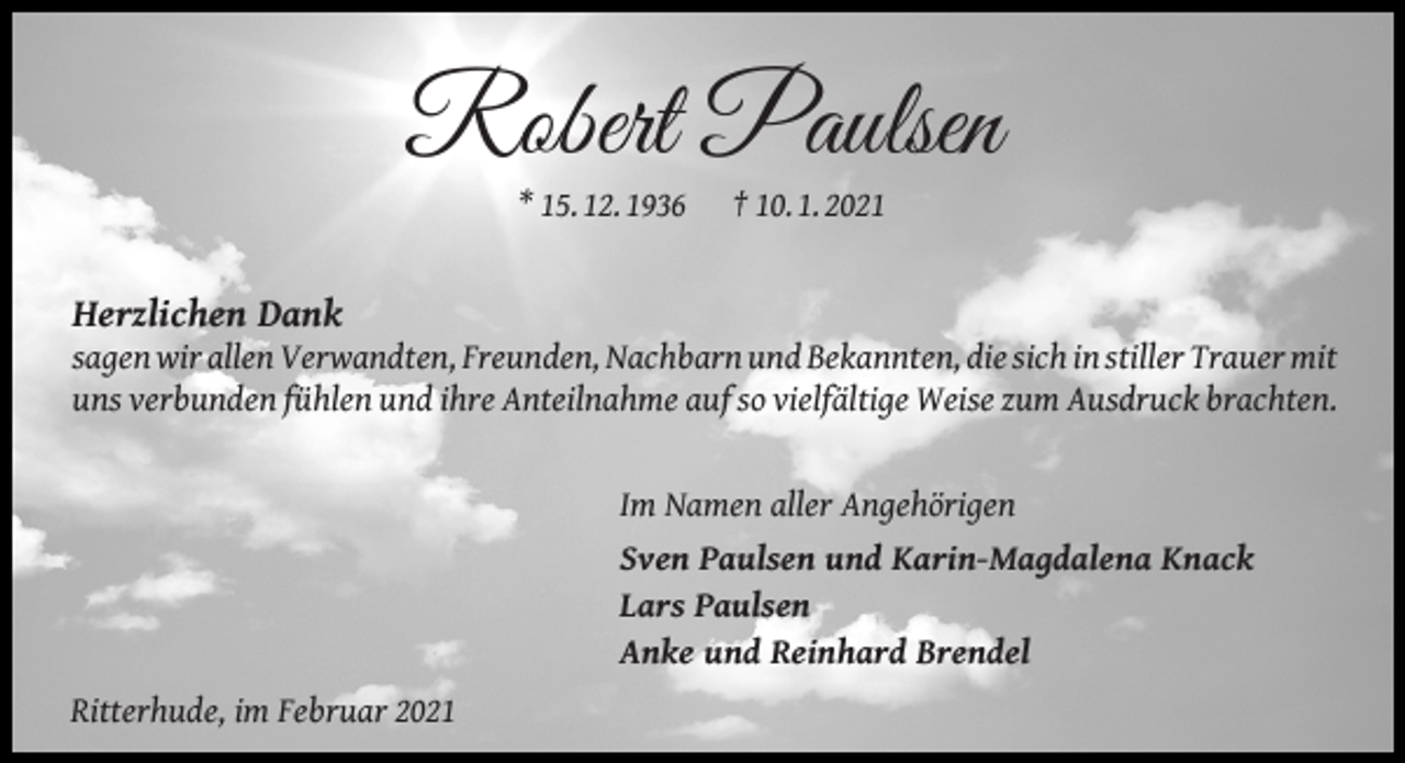 <p>Robert Paulsen<br />* 15. 12. 1936</p><p>† 10. 1. 2021</p><p>Herzlichen Dank</p><p>sagen wir allen Verwandten, Freunden, Nachbarn und Bekannten, die sich in stiller Trauer mit<br />uns verbunden fühlen und ihre Anteilnahme auf so vielfältige Weise zum Ausdruck brachten.<br />Im Namen aller Angehörigen<br />Sven Paulsen und Karin-Magdalena Knack<br />Lars Paulsen<br />Anke und Reinhard Brendel<br />Ritterhude, im Februar 2021</p>