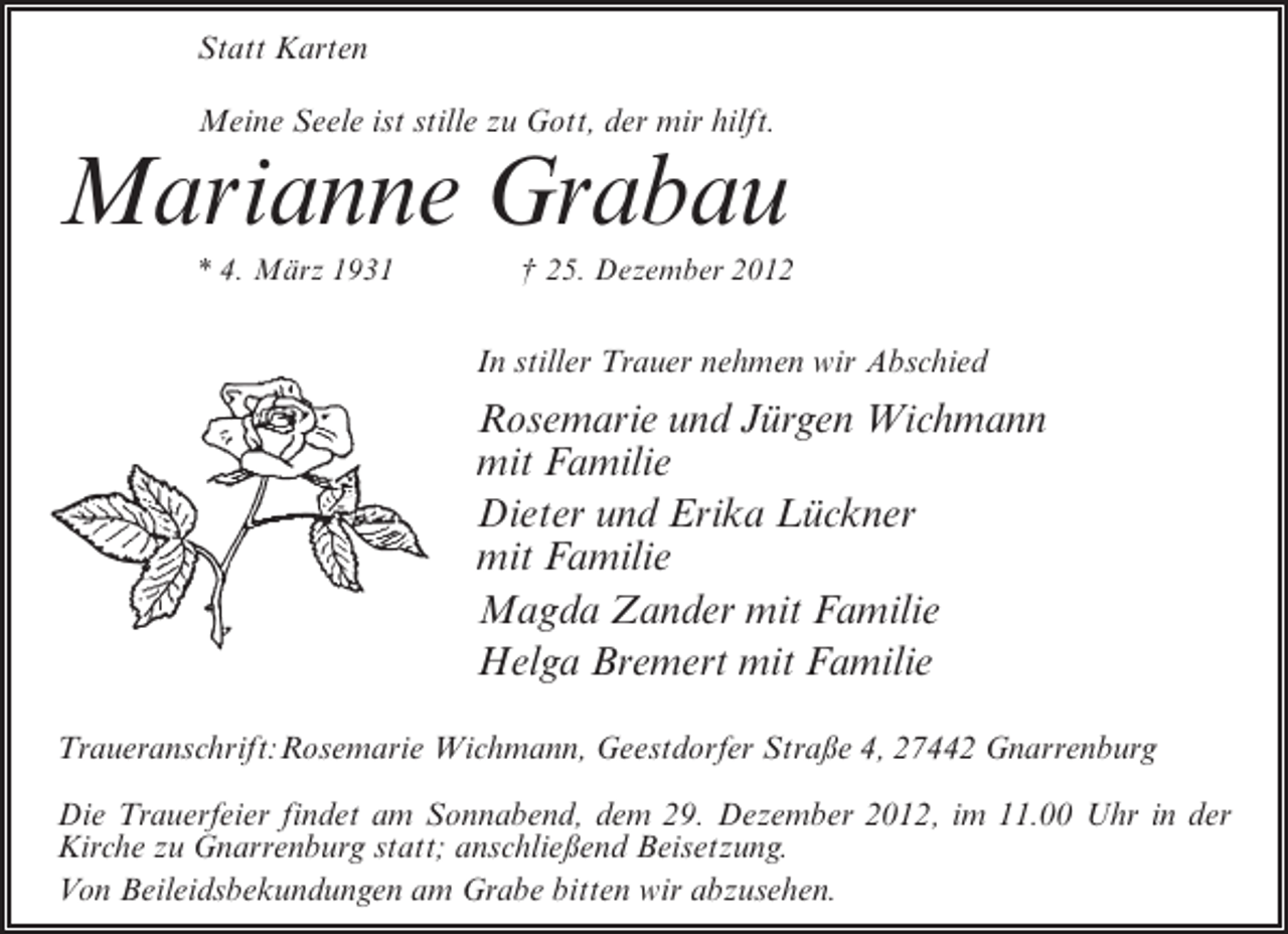 <p>Statt Karten<br />Meine Seele ist stille zu Gott, der mir hilft.</p><p>Marianne Grabau<br />* 4. März 1931</p><p>† 25. Dezember 2012</p><p>In stiller Trauer nehmen wir Abschied</p><p>Rosemarie und Jürgen Wichmann<br />mit Familie<br />Dieter und Erika Lückner<br />mit Familie<br />Magda Zander mit Familie<br />Helga Bremert mit Familie<br />Traueranschrift:Rosemarie Wichmann, Geestdorfer Straße 4, 27442 Gnarrenburg<br />Die Trauerfeier findet am Sonnabend, dem 29. Dezember 2012, im 11.00 Uhr in der<br />Kirche zu Gnarrenburg statt; anschließend Beisetzung.<br />Von Beileidsbekundungen am Grabe bitten wir abzusehen.</p>