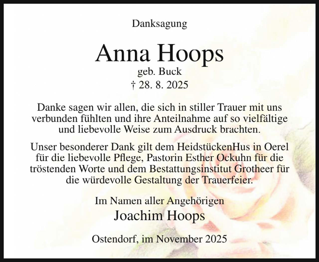 <p>Danksagung</p><p>Anna Hoops<br />geb. Buck<br />† 28. 8. 2025</p><p>Danke sagen wir allen, die sich in stiller Trauer mit uns<br />verbunden fühlten und ihre Anteilnahme auf so vielfältige<br />und liebevolle Weise zum Ausdruck brachten.<br />Unser besonderer Dank gilt dem HeidstückenHus in Oerel<br />für die liebevolle Pflege, Pastorin Esther Ockuhn für die<br />tröstenden Worte und dem Bestattungsinstitut Grotheer für<br />die würdevolle Gestaltung der Trauerfeier.<br />Im Namen aller Angehörigen</p><p>Joachim Hoops</p><p>Ostendorf, im November 2025</p>