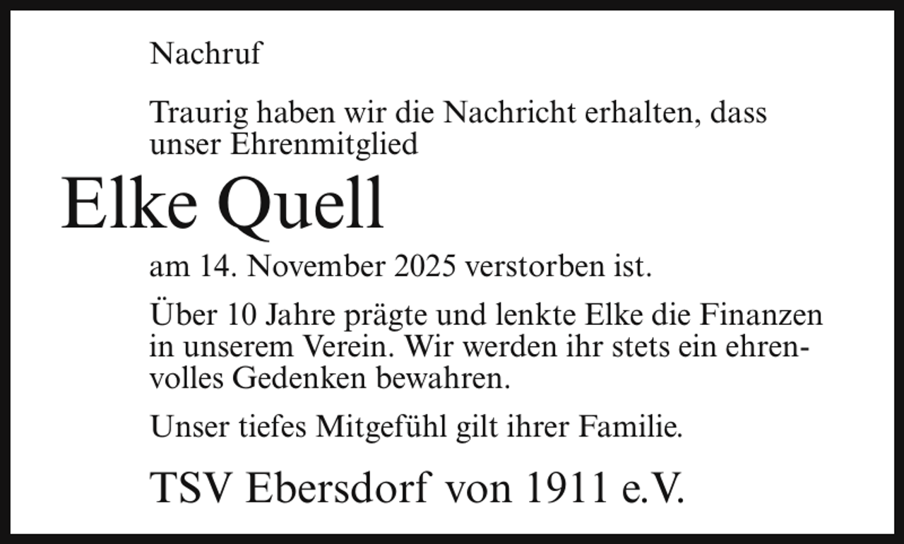 <p>Nachruf<br />Traurig haben wir die Nachricht erhalten, dass<br />unser Ehrenmitglied</p><p>Elke Quell</p><p>am 14. November 2025 verstorben ist.</p><p>Über 10 Jahre prägte und lenkte Elke die Finanzen<br />in unserem Verein. Wir werden ihr stets ein ehrenvolles Gedenken bewahren.<br />Unser tiefes Mitgefühl gilt ihrer Familie.</p><p>TSV Ebersdorf von 1911 e.V.</p>