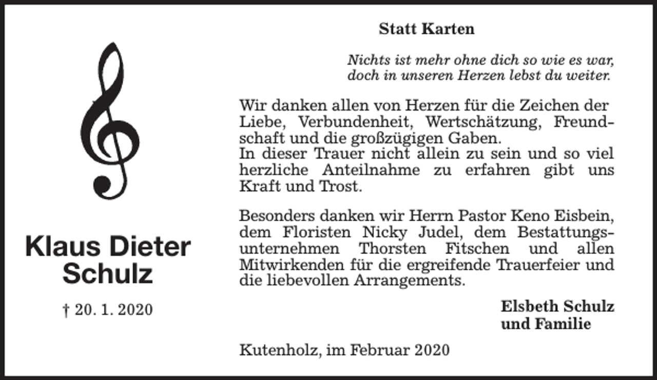 <p>Statt Karten<br />Nichts ist mehr ohne dich so wie es war,<br />doch in unseren Herzen lebst du weiter.</p><p>Wir danken allen von Herzen für die Zeichen der<br />Liebe, Verbundenheit, Wertschätzung, Freundschaft und die großzügigen Gaben.<br />In dieser Trauer nicht allein zu sein und so viel<br />herzliche Anteilnahme zu erfahren gibt uns<br />Kraft und Trost.</p><p>Klaus Dieter<br />Schulz</p><p>Besonders danken wir Herrn Pastor Keno Eisbein,<br />dem Floristen Nicky Judel, dem Bestattungsunternehmen Thorsten Fitschen und allen<br />Mitwirkenden für die ergreifende Trauerfeier und<br />die liebevollen Arrangements.<br />Elsbeth Schulz<br />und Familie</p><p>† 20. 1. 2020<br />Kutenholz, im Februar 2020</p>