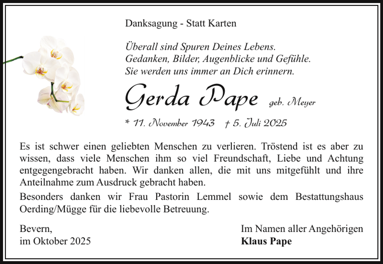 <p>Danksagung - Statt Karten<br />Überall sind Spuren Deines Lebens.<br />Gedanken, Bilder, Augenblicke und Gefühle.<br />Sie werden uns immer an Dich erinnern.</p><p>Gerda Pape</p><p>geb. Meyer</p><p>* 11. November 1943 † 5. Juli 2025</p><p>Es ist schwer einen geliebten Menschen zu verlieren. Tröstend ist es aber zu<br />wissen, dass viele Menschen ihm so viel Freundschaft, Liebe und Achtung<br />entgegengebracht haben. Wir danken allen, die mit uns mitgefühlt und ihre<br />Anteilnahme zum Ausdruck gebracht haben.<br />Besonders danken wir Frau Pastorin Lemmel sowie dem Bestattungshaus<br />Oerding/Mügge für die liebevolle Betreuung.<br />Bevern,<br />im Oktober 2025</p><p>Im Namen aller Angehörigen<br />Klaus Pape</p>