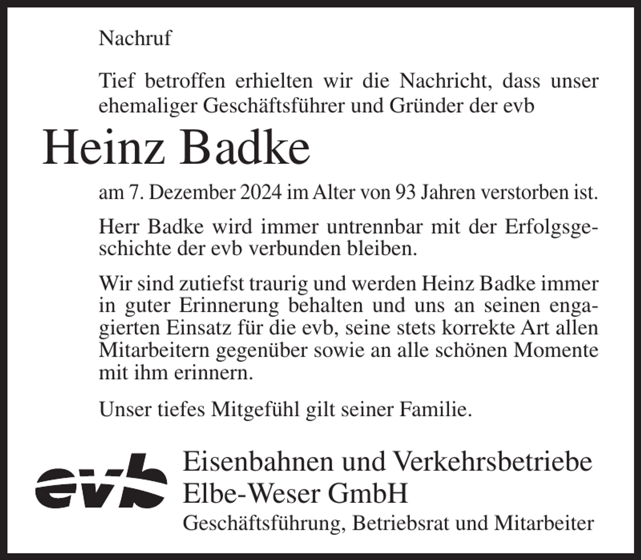 <p>Nachruf<br />Tief betroffen erhielten wir die Nachricht, dass unser<br />ehemaliger Geschäftsführer und Gründer der evb</p><p>Heinz Badke<br />am 7. Dezember 2024 im Alter von 93 Jahren verstorben ist.<br />Herr Badke wird immer untrennbar mit der Erfolgsgeschichte der evb verbunden bleiben.<br />Wir sind zutiefst traurig und werden Heinz Badke immer<br />in guter Erinnerung behalten und uns an seinen engagierten Einsatz für die evb, seine stets korrekte Art allen<br />Mitarbeitern gegenüber sowie an alle schönen Momente<br />mit ihm erinnern.<br />Unser tiefes Mitgefühl gilt seiner Familie.</p><p>Eisenbahnen und Verkehrsbetriebe<br />Elbe-Weser GmbH<br />Geschäftsführung, Betriebsrat und Mitarbeiter</p>