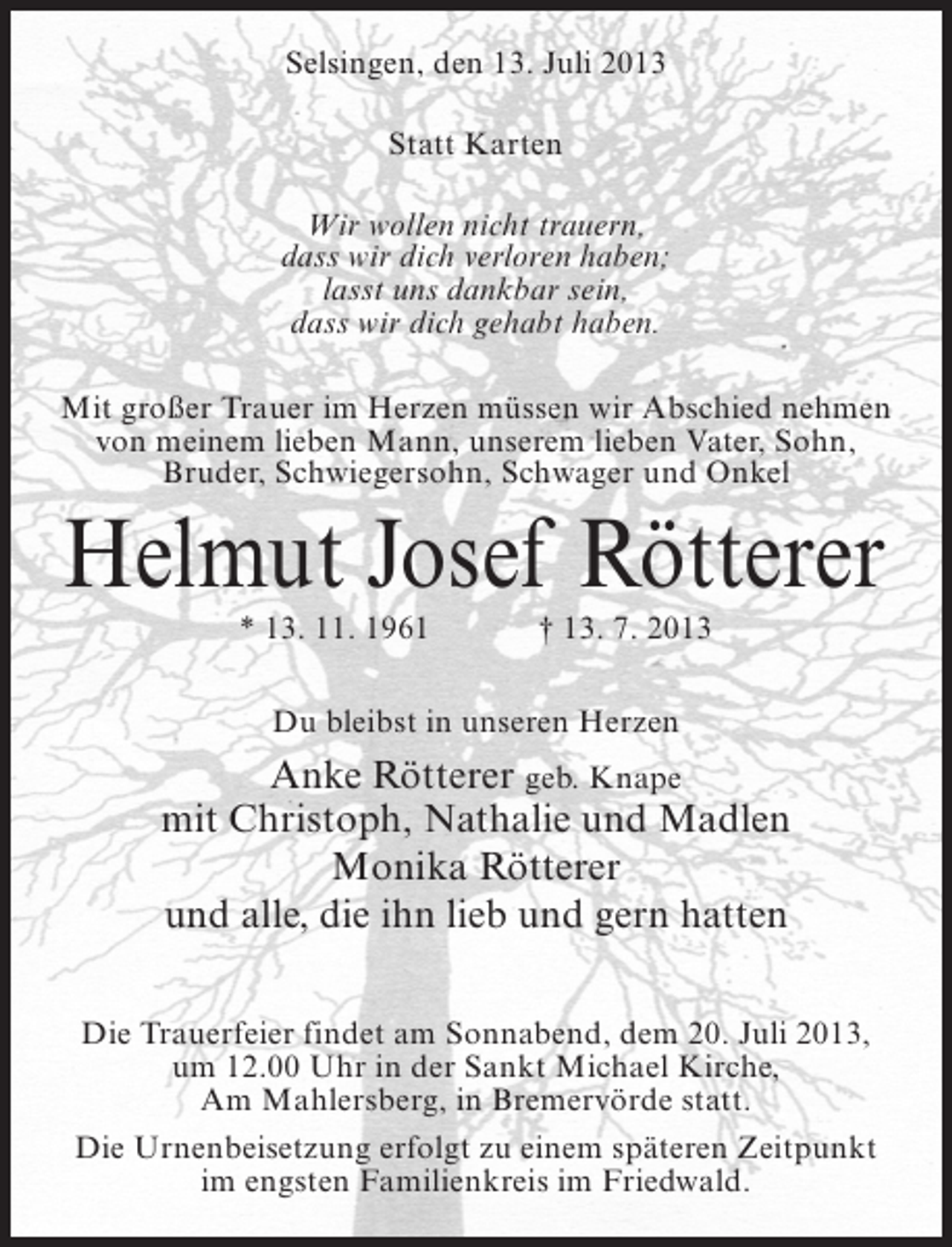 <p>Selsingen, den 13. Juli 2013<br />Statt Karten<br />Wir wollen nicht trauern,<br />dass wir dich verloren haben;<br />lasst uns dankbar sein,<br />dass wir dich gehabt haben.<br />Mit großer Trauer im Herzen müssen wir Abschied nehmen<br />von meinem lieben Mann, unserem lieben Vater, Sohn,<br />Bruder, Schwiegersohn, Schwager und Onkel</p><p>Helmut Josef Rötterer<br />* 13. 11. 1961</p><p>† 13. 7. 2013</p><p>Du bleibst in unseren Herzen</p><p>Anke Rötterer geb. Knape<br />mit Christoph, Nathalie und Madlen<br />Monika Rötterer<br />und alle, die ihn lieb und gern hatten<br />Die Trauerfeier findet am Sonnabend, dem 20. Juli 2013,<br />um 12.00 Uhr in der Sankt Michael Kirche,<br />Am Mahlersberg, in Bremervörde statt.<br />Die Urnenbeisetzung erfolgt zu einem späteren Zeitpunkt<br />im engsten Familienkreis im Friedwald.</p>