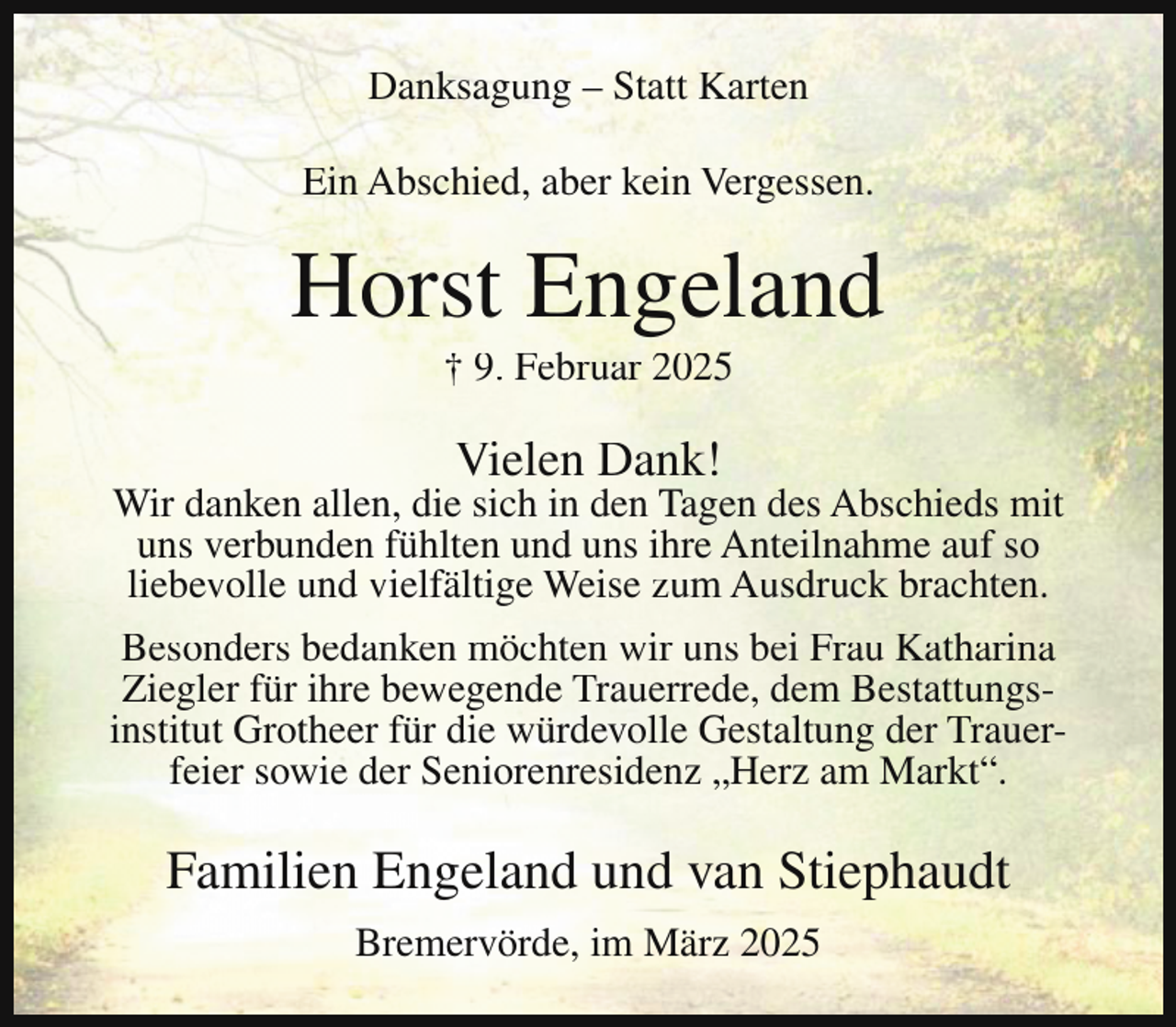 <p>Danksagung – Statt Karten<br />Ein Abschied, aber kein Vergessen.</p><p>Horst Engeland<br />† 9. Februar 2025</p><p>Vielen Dank!</p><p>Wir danken allen, die sich in den Tagen des Abschieds mit<br />uns verbunden fühlten und uns ihre Anteilnahme auf so<br />liebevolle und vielfältige Weise zum Ausdruck brachten.<br />Besonders bedanken möchten wir uns bei Frau Katharina<br />Ziegler für ihre bewegende Trauerrede, dem Bestattungsinstitut Grotheer für die würdevolle Gestaltung der Trauerfeier sowie der Seniorenresidenz „Herz am Markt“.</p><p>Familien Engeland und van Stiephaudt<br />Bremervörde, im März 2025</p>