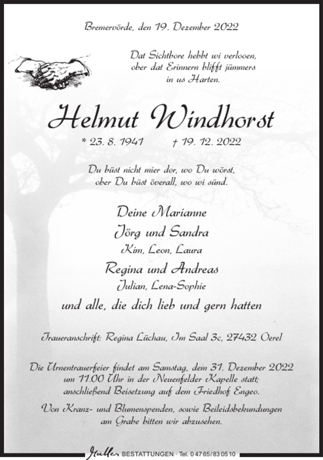 <p>Bremervörde, den 19. Dezember 2022<br />Dat Sichtbore hebbt wi verlooen,<br />ober dat Erinnern blifft jümmers<br />in us Harten.</p><p>Helmut Windhorst<br />* 23. 8. 1941</p><p>† 19. 12. 2022</p><p>Du büst nicht mier dor, wo Du wörst,<br />ober Du büst överall, wo wi sünd.</p><p>Deine Marianne<br />Jörg und Sandra<br />Kim, Leon, Laura</p><p>Regina und Andreas<br />Julian, Lena-Sophie</p><p>und alle, die dich lieb und gern hatten<br />Traueranschrift: Regina Lüchau, Im Saal 3c, 27432 Oerel<br />Die Urnentrauerfeier findet am Samstag, dem 31. Dezember 2022<br />um 11.00 Uhr in der Neuenfelder Kapelle statt;<br />anschließend Beisetzung auf dem Friedhof Engeo.<br />Von Kranz- und Blumenspenden, sowie Beileidsbekundungen<br />am Grabe bitten wir abzusehen.<br />BESTATTUNGEN ∙ Tel. 0 47 65 /83 05 10</p>