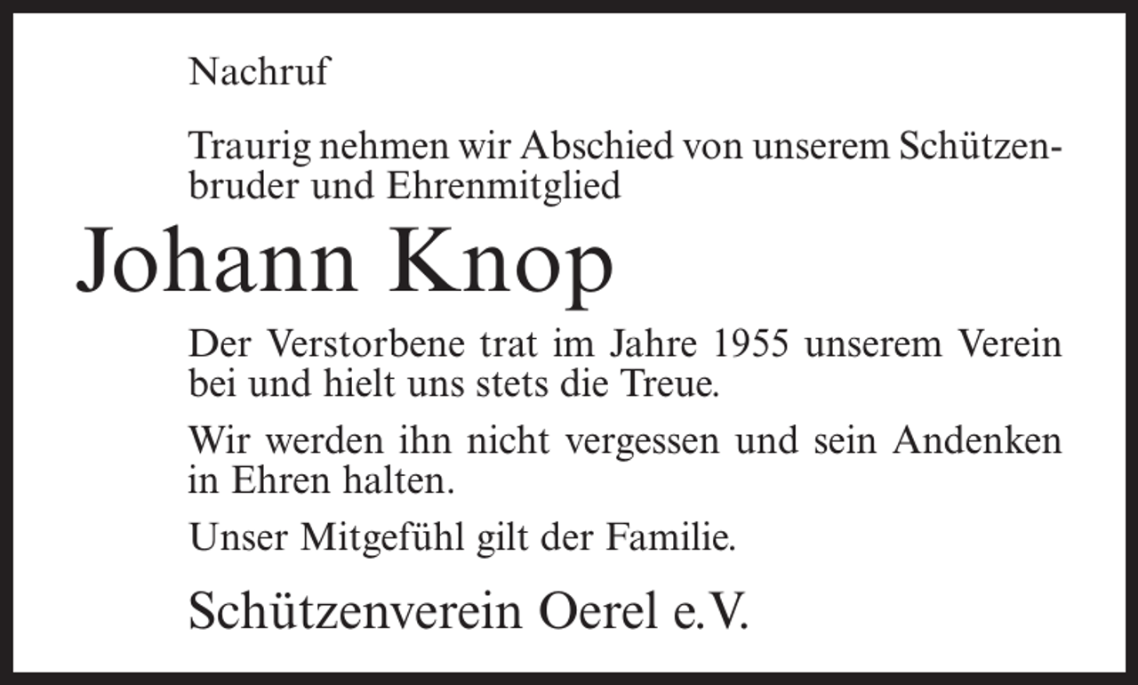 <p>Nachruf<br />Traurig nehmen wir Abschied von unserem Schützen­<br />bruder und Ehrenmitglied</p><p>Johann Knop</p><p>Der Verstorbene trat im Jahre 1955 unserem Verein<br />bei und hielt uns stets die Treue.<br />Wir werden ihn nicht vergessen und sein Andenken<br />in Ehren halten.<br />Unser Mitgefühl gilt der Familie.</p><p>Schützenverein Oerel e.V.</p>