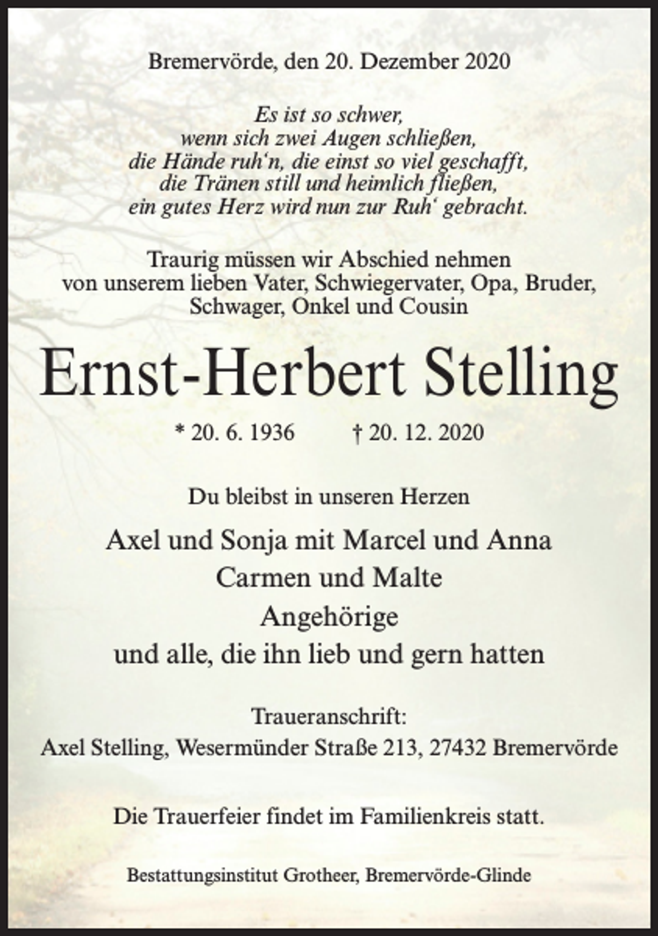 <p>Bremervörde, den 20. Dezember 2020<br />Es ist so schwer,<br />wenn sich zwei Augen schließen,<br />die Hände ruh‘n, die einst so viel geschafft,<br />die Tränen still und heimlich fließen,<br />ein gutes Herz wird nun zur Ruh‘ gebracht.<br />Traurig müssen wir Abschied nehmen<br />von unserem lieben Vater, Schwiegervater, Opa, Bruder,<br />Schwager, Onkel und Cousin</p><p>Ernst-Herbert Stelling<br />* 20. 6. 1936 † 20. 12. 2020<br />Du bleibst in unseren Herzen</p><p>Axel und Sonja mit Marcel und Anna<br />Carmen und Malte<br />Angehörige<br />und alle, die ihn lieb und gern hatten<br />Traueranschrift:<br />Axel Stelling, Wesermünder Straße 213, 27432 Bremervörde<br />Die Trauerfeier findet im Familienkreis statt.<br />Bestattungsinstitut Grotheer, Bremervörde-Glinde</p>