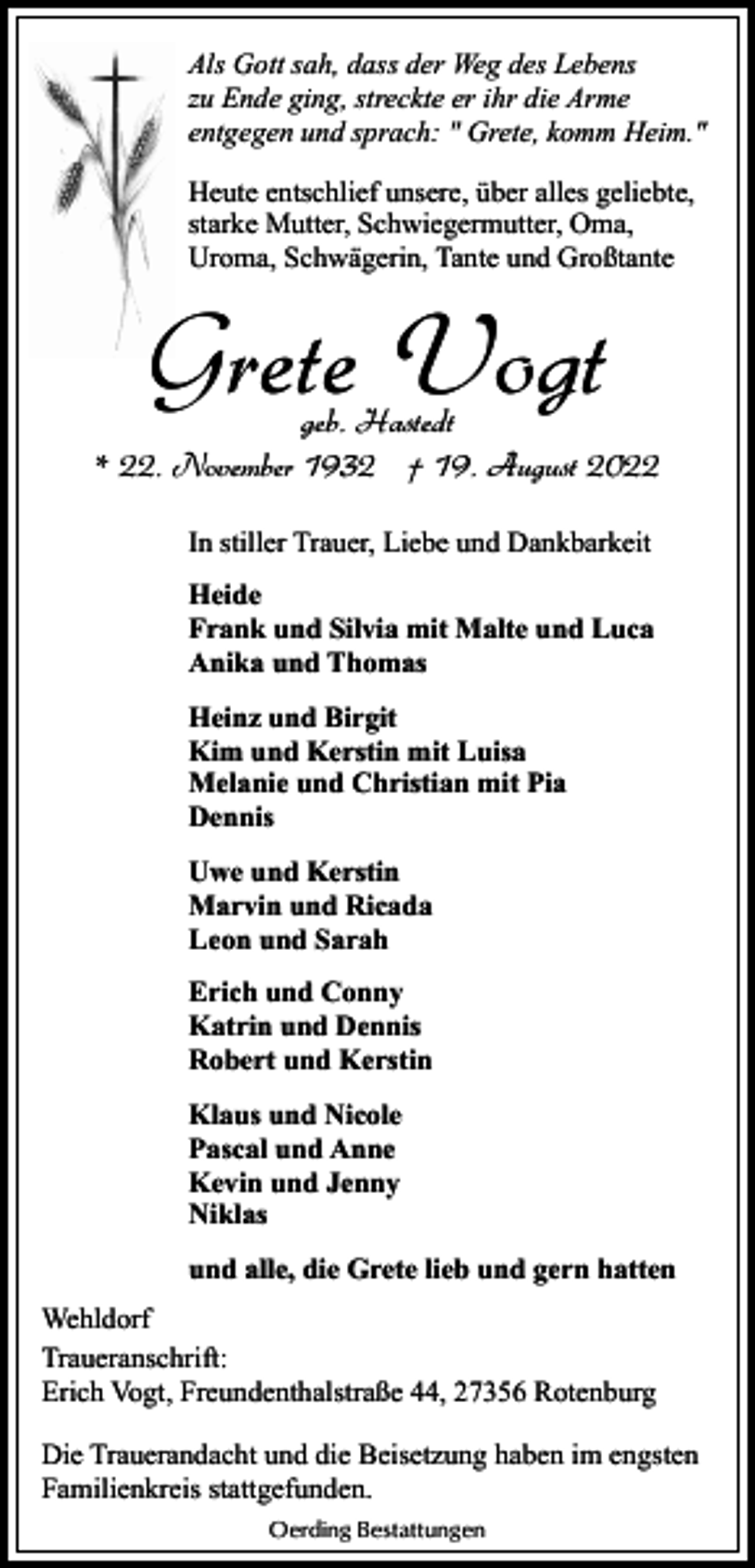 <p>Als Gott sah, dass der Weg des Lebens<br />zu Ende ging, streckte er ihr die Arme<br />entgegen und sprach: " Grete, komm Heim."<br />Heute entschlief unsere, über alles geliebte,<br />starke Mutter, Schwiegermutter, Oma,<br />Uroma, Schwägerin, Tante und Großtante</p><p>Grete Vogt</p><p>geb. Hastedt<br />* 22. November 1932 † 19. August 2022<br />In stiller Trauer, Liebe und Dankbarkeit<br />Heide<br />Frank und Silvia mit Malte und Luca<br />Anika und Thomas<br />Heinz und Birgit<br />Kim und Kerstin mit Luisa<br />Melanie und Christian mit Pia<br />Dennis<br />Uwe und Kerstin<br />Marvin und Ricada<br />Leon und Sarah<br />Erich und Conny<br />Katrin und Dennis<br />Robert und Kerstin<br />Klaus und Nicole<br />Pascal und Anne<br />Kevin und Jenny<br />Niklas<br />und alle, die Grete lieb und gern hatten<br />Wehldorf<br />Traueranschrift:<br />Erich Vogt, Freundenthalstraße 44, 27356 Rotenburg<br />Die Trauerandacht und die Beisetzung haben im engsten<br />Familienkreis stattgefunden.<br />Oerding Bestattungen</p>