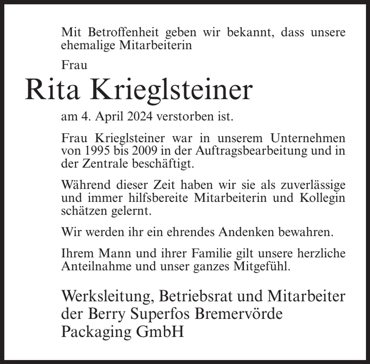 <p>Mit Betroffenheit geben wir bekannt, dass unsere<br />ehemalige Mitarbeiterin<br />Frau</p><p>Rita Krieglsteiner<br />am 4. April 2024 verstorben ist.<br />Frau Krieglsteiner war in unserem Unternehmen<br />von 1995 bis 2009 in der Auftragsbearbeitung und in<br />der Zentrale beschäftigt.<br />Während dieser Zeit haben wir sie als zuverlässige<br />und immer hilfsbereite Mitarbeiterin und Kollegin<br />schätzen gelernt.<br />Wir werden ihr ein ehrendes Andenken bewahren.<br />Ihrem Mann und ihrer Familie gilt unsere herzliche<br />Anteilnahme und unser ganzes Mitgefühl.</p><p>Werksleitung, Betriebsrat und Mitarbeiter<br />der Berry Superfos Bremervörde<br />Packaging GmbH</p>