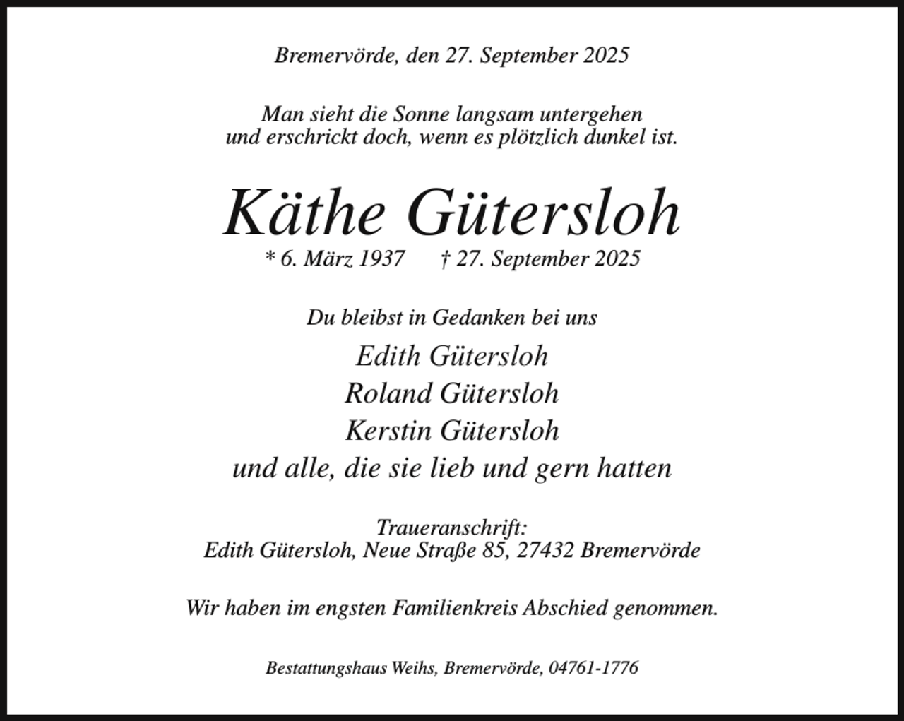 <p>Bremervörde, den 27. September 2025<br />Man sieht die Sonne langsam untergehen<br />und erschrickt doch, wenn es plötzlich dunkel ist.</p><p>Käthe Gütersloh<br />* 6. März 1937</p><p>† 27. September 2025</p><p>Du bleibst in Gedanken bei uns</p><p>Edith Gütersloh<br />Roland Gütersloh<br />Kerstin Gütersloh<br />und alle, die sie lieb und gern hatten<br />Traueranschrift:<br />Edith Gütersloh, Neue Straße 85, 27432 Bremervörde<br />Wir haben im engsten Familienkreis Abschied genommen.<br />Bestattungshaus Weihs, Bremervörde, 04761-1776</p>