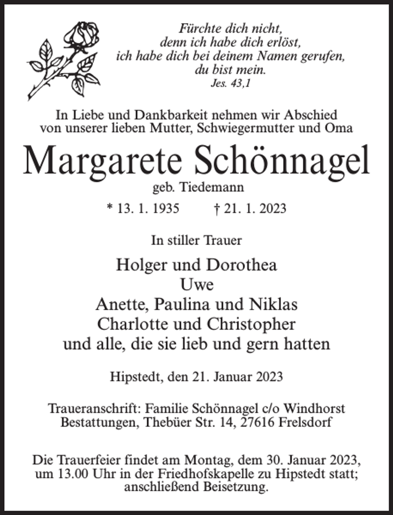 <p>Fürchte dich nicht,<br />denn ich habe dich erlöst,<br />ich habe dich bei deinem Namen gerufen,<br />du bist mein.<br />Jes. 43,1</p><p>In Liebe und Dankbarkeit nehmen wir Abschied<br />von unserer lieben Mutter, Schwiegermutter und Oma</p><p>Margarete Schönnagel<br />geb. Tiedemann</p><p>* 13. 1. 1935 † 21. 1. 2023<br />In stiller Trauer</p><p>Holger und Dorothea<br />Uwe<br />Anette, Paulina und Niklas<br />Charlotte und Christopher<br />und alle, die sie lieb und gern hatten<br />Hipstedt, den 21. Januar 2023<br />Traueranschrift: Familie Schönnagel c/o Windhorst<br />Bestattungen, Thebüer Str. 14, 27616 Frelsdorf<br />Die Trauerfeier findet am Montag, dem 30. Januar 2023,<br />um 13.00 Uhr in der Friedhofskapelle zu Hipstedt statt;<br />anschließend Beisetzung.</p>