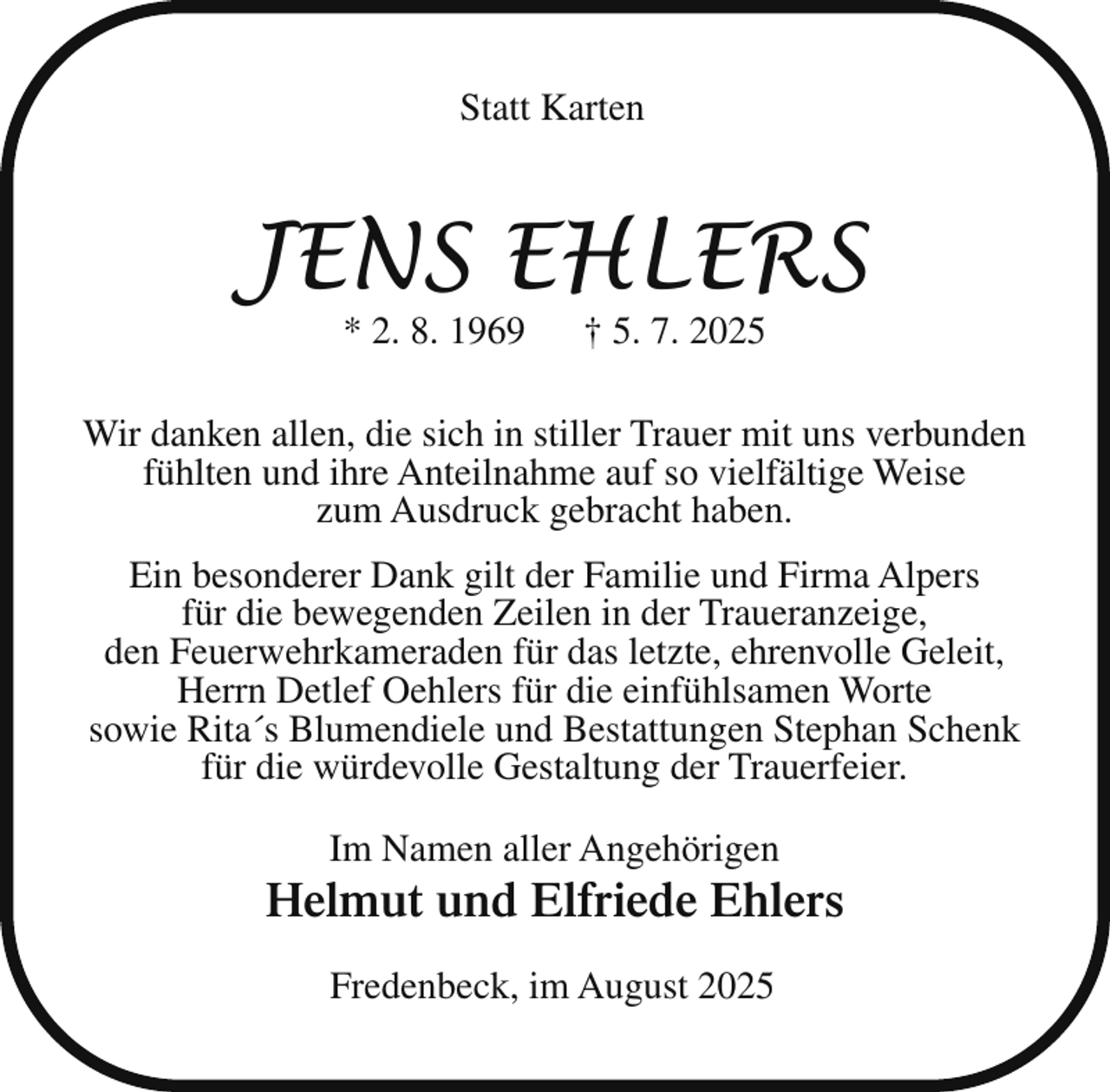 <p>Statt Karten</p><p>JENS EHLERS<br />* 2. 8. 1969</p><p>† 5. 7. 2025</p><p>Wir danken allen, die sich in stiller Trauer mit uns verbunden<br />fühlten und ihre Anteilnahme auf so vielfältige Weise<br />zum Ausdruck gebracht haben.<br />Ein besonderer Dank gilt der Familie und Firma Alpers<br />für die bewegenden Zeilen in der Traueranzeige,<br />den Feuerwehrkameraden für das letzte, ehrenvolle Geleit,<br />Herrn Detlef Oehlers für die einfühlsamen Worte<br />sowie Rita´s Blumendiele und Bestattungen Stephan Schenk<br />für die würdevolle Gestaltung der Trauerfeier.<br />Im Namen aller Angehörigen</p><p>Helmut und Elfriede Ehlers<br />Fredenbeck, im August 2025</p>