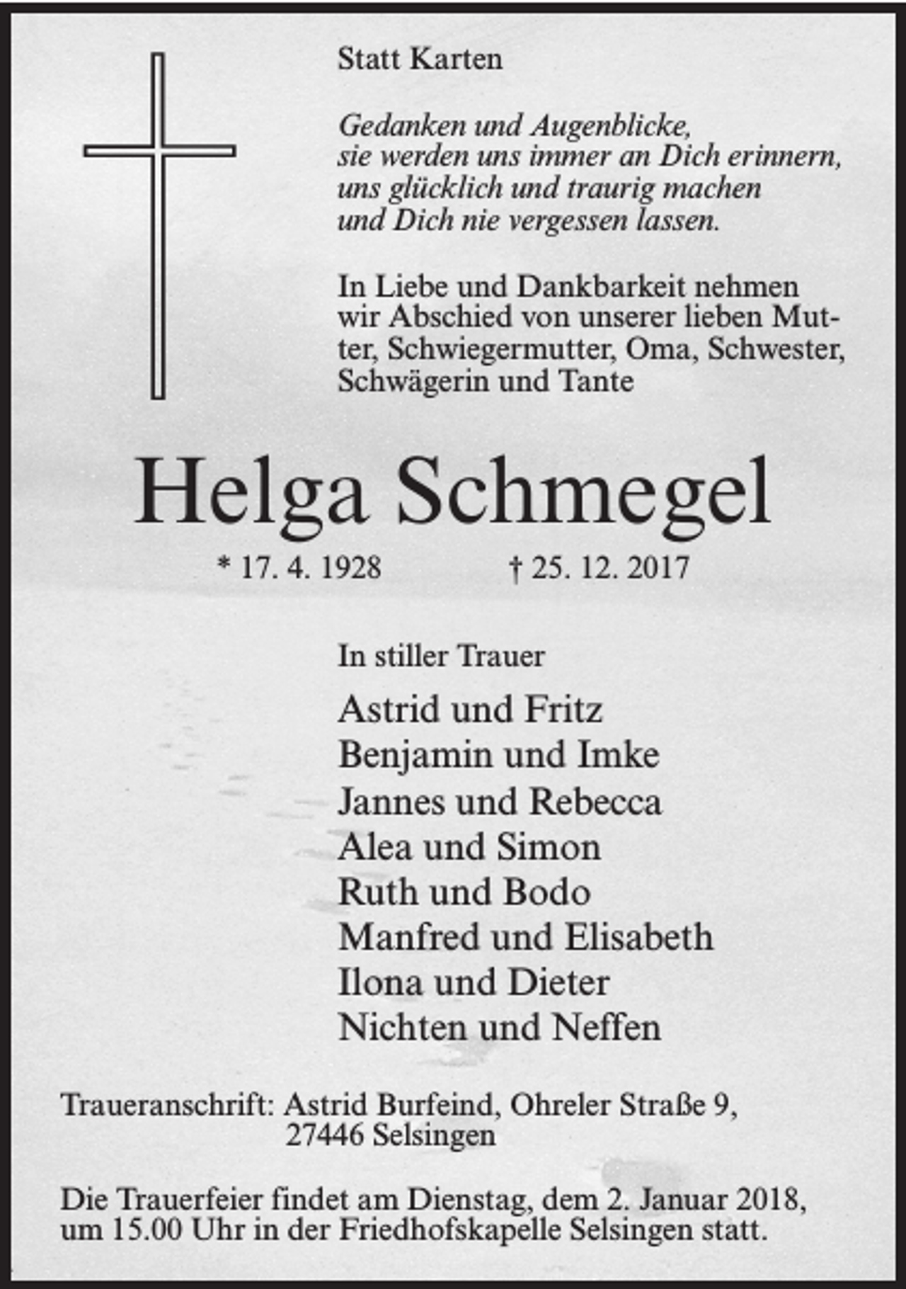 <p>Statt Karten<br />Gedanken und Augenblicke,<br />sie werden uns immer an Dich erinnern,<br />uns glücklich und traurig machen<br />und Dich nie vergessen lassen.<br />In Liebe und Dankbarkeit nehmen<br />wir Abschied von unserer lieben Mutter, Schwiegermutter, Oma, Schwester,<br />Schwägerin und Tante</p><p>Helga Schmegel<br />* 17. 4. 1928</p><p>† 25. 12. 2017</p><p>In stiller Trauer</p><p>Astrid und Fritz<br />Benjamin und Imke<br />Jannes und Rebecca<br />Alea und Simon<br />Ruth und Bodo<br />Manfred und Elisabeth<br />Ilona und Dieter<br />Nichten und Neffen<br />Traueranschrift:Astrid Burfeind, Ohreler Straße 9,</p><p>27446 Selsingen<br />Die Trauerfeier findet am Dienstag, dem 2. Januar 2018,<br />um 15.00 Uhr in der Friedhofskapelle Selsingen statt.</p>